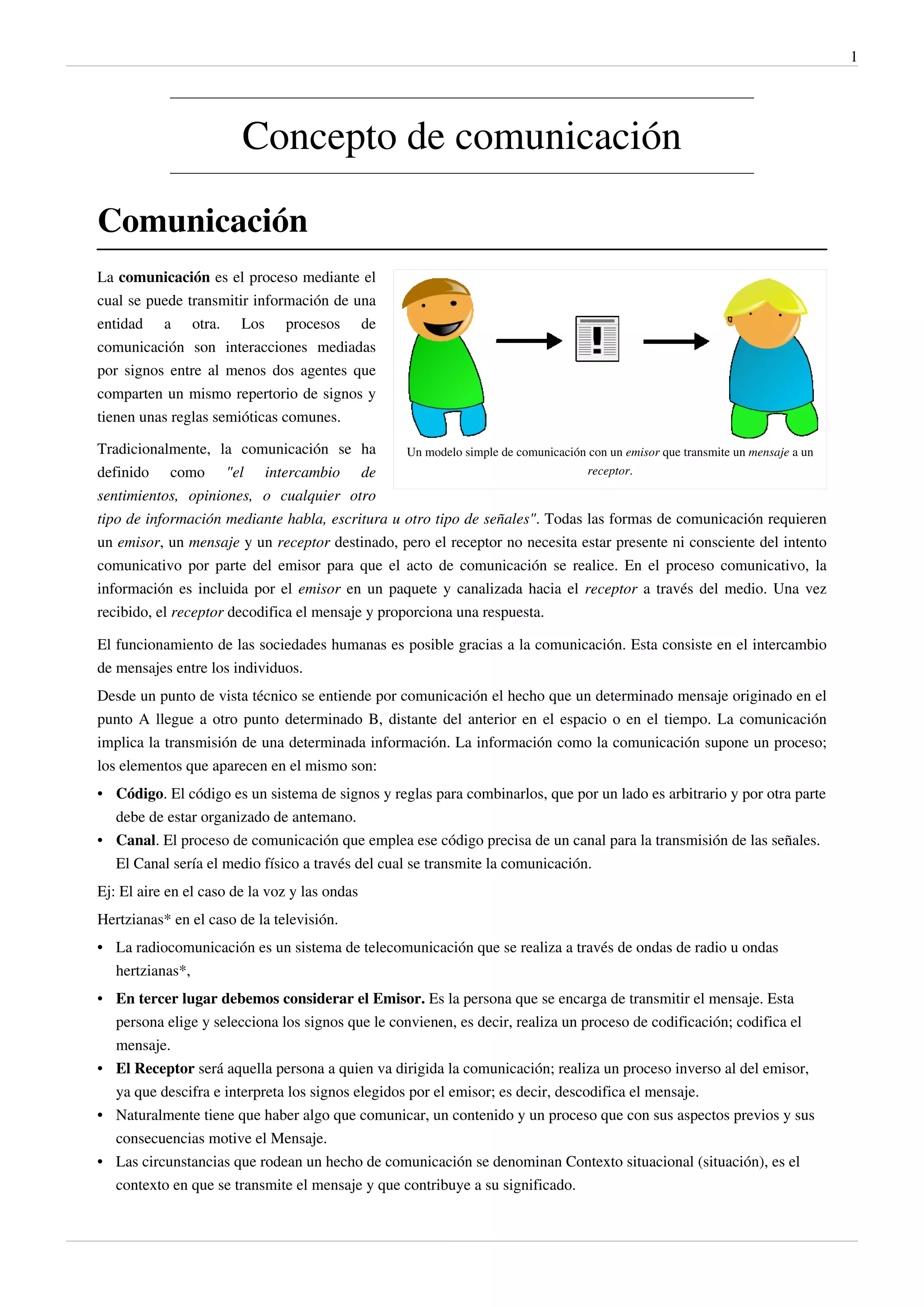 1




                         Concepto de comunicación

Comunicación
La comunicación es el proceso mediante el
cual se puede transmitir información de una
entidad a otra. Los procesos de
comunicación son interacciones mediadas
por signos entre al menos dos agentes que
comparten un mismo repertorio de signos y
tienen unas reglas semióticas comunes.

Tradicionalmente, la comunicación se ha           Un modelo simple de comunicación con un emisor que transmite un mensaje a un
definido como "el intercambio de                                                  receptor.

sentimientos, opiniones, o cualquier otro
tipo de información mediante habla, escritura u otro tipo de señales". Todas las formas de comunicación requieren
un emisor, un mensaje y un receptor destinado, pero el receptor no necesita estar presente ni consciente del intento
comunicativo por parte del emisor para que el acto de comunicación se realice. En el proceso comunicativo, la
información es incluida por el emisor en un paquete y canalizada hacia el receptor a través del medio. Una vez
recibido, el receptor decodifica el mensaje y proporciona una respuesta.

El funcionamiento de las sociedades humanas es posible gracias a la comunicación. Esta consiste en el intercambio
de mensajes entre los individuos.
Desde un punto de vista técnico se entiende por comunicación el hecho que un determinado mensaje originado en el
punto A llegue a otro punto determinado B, distante del anterior en el espacio o en el tiempo. La comunicación
implica la transmisión de una determinada información. La información como la comunicación supone un proceso;
los elementos que aparecen en el mismo son:
• Código. El código es un sistema de signos y reglas para combinarlos, que por un lado es arbitrario y por otra parte
  debe de estar organizado de antemano.
• Canal. El proceso de comunicación que emplea ese código precisa de un canal para la transmisión de las señales.
  El Canal sería el medio físico a través del cual se transmite la comunicación.
Ej: El aire en el caso de la voz y las ondas
Hertzianas* en el caso de la televisión.
• La radiocomunicación es un sistema de telecomunicación que se realiza a través de ondas de radio u ondas
  hertzianas*,
• En tercer lugar debemos considerar el Emisor. Es la persona que se encarga de transmitir el mensaje. Esta
  persona elige y selecciona los signos que le convienen, es decir, realiza un proceso de codificación; codifica el
  mensaje.
• El Receptor será aquella persona a quien va dirigida la comunicación; realiza un proceso inverso al del emisor,
  ya que descifra e interpreta los signos elegidos por el emisor; es decir, descodifica el mensaje.
• Naturalmente tiene que haber algo que comunicar, un contenido y un proceso que con sus aspectos previos y sus
  consecuencias motive el Mensaje.
• Las circunstancias que rodean un hecho de comunicación se denominan Contexto situacional (situación), es el
  contexto en que se transmite el mensaje y que contribuye a su significado.
 