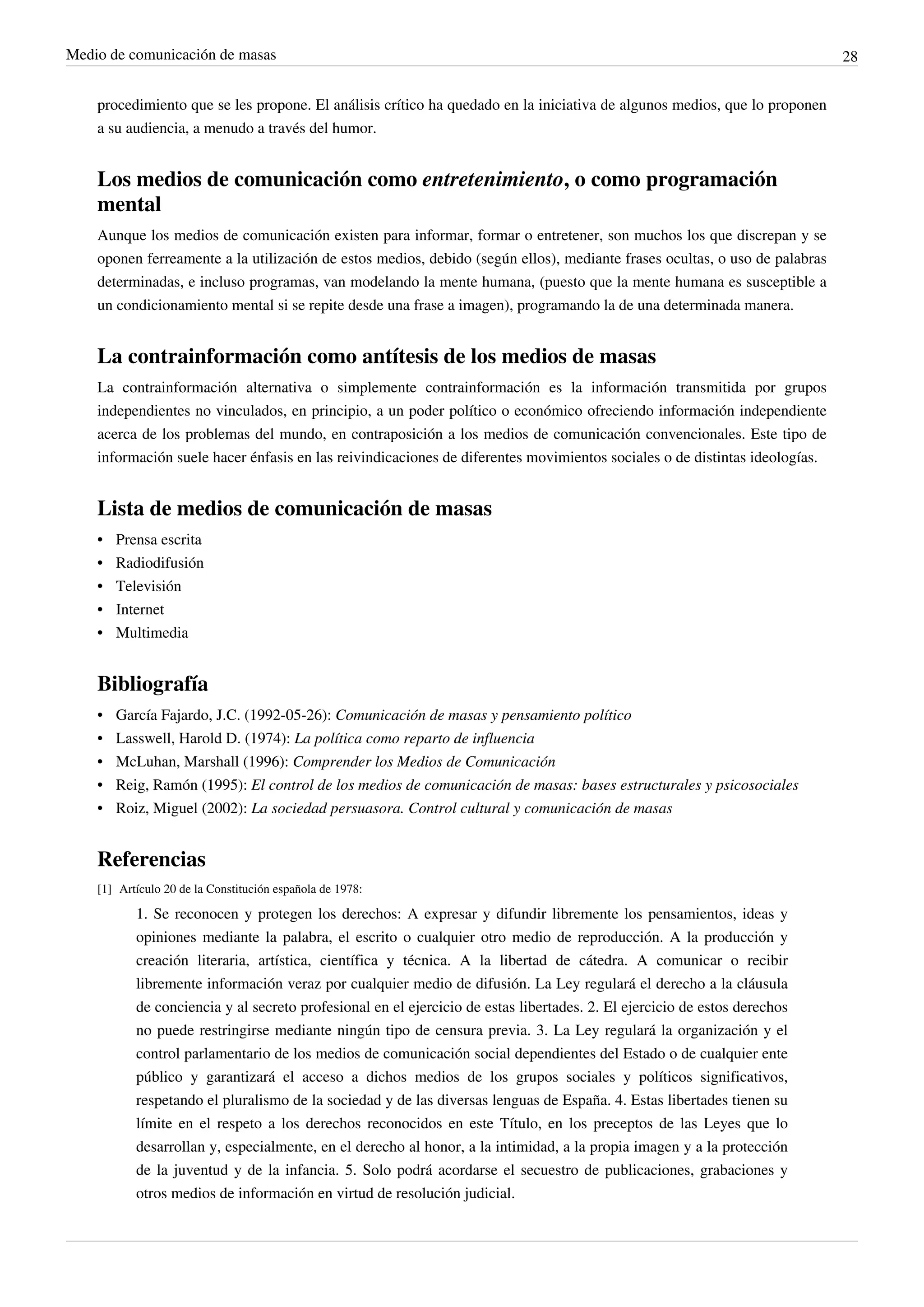 Medio de comunicación de masas                                                                                              28


    procedimiento que se les propone. El análisis crítico ha quedado en la iniciativa de algunos medios, que lo proponen
    a su audiencia, a menudo a través del humor.


    Los medios de comunicación como entretenimiento, o como programación
    mental
    Aunque los medios de comunicación existen para informar, formar o entretener, son muchos los que discrepan y se
    oponen ferreamente a la utilización de estos medios, debido (según ellos), mediante frases ocultas, o uso de palabras
    determinadas, e incluso programas, van modelando la mente humana, (puesto que la mente humana es susceptible a
    un condicionamiento mental si se repite desde una frase a imagen), programando la de una determinada manera.


    La contrainformación como antítesis de los medios de masas
    La contrainformación alternativa o simplemente contrainformación es la información transmitida por grupos
    independientes no vinculados, en principio, a un poder político o económico ofreciendo información independiente
    acerca de los problemas del mundo, en contraposición a los medios de comunicación convencionales. Este tipo de
    información suele hacer énfasis en las reivindicaciones de diferentes movimientos sociales o de distintas ideologías.


    Lista de medios de comunicación de masas
    •   Prensa escrita
    •   Radiodifusión
    •   Televisión
    •   Internet
    •   Multimedia


    Bibliografía
    •   García Fajardo, J.C. (1992-05-26): Comunicación de masas y pensamiento político
    •   Lasswell, Harold D. (1974): La política como reparto de influencia
    •   McLuhan, Marshall (1996): Comprender los Medios de Comunicación
    •   Reig, Ramón (1995): El control de los medios de comunicación de masas: bases estructurales y psicosociales
    •   Roiz, Miguel (2002): La sociedad persuasora. Control cultural y comunicación de masas


    Referencias
    [1] Artículo 20 de la Constitución española de 1978:

           1. Se reconocen y protegen los derechos: A expresar y difundir libremente los pensamientos, ideas y
           opiniones mediante la palabra, el escrito o cualquier otro medio de reproducción. A la producción y
           creación literaria, artística, científica y técnica. A la libertad de cátedra. A comunicar o recibir
           libremente información veraz por cualquier medio de difusión. La Ley regulará el derecho a la cláusula
           de conciencia y al secreto profesional en el ejercicio de estas libertades. 2. El ejercicio de estos derechos
           no puede restringirse mediante ningún tipo de censura previa. 3. La Ley regulará la organización y el
           control parlamentario de los medios de comunicación social dependientes del Estado o de cualquier ente
           público y garantizará el acceso a dichos medios de los grupos sociales y políticos significativos,
           respetando el pluralismo de la sociedad y de las diversas lenguas de España. 4. Estas libertades tienen su
           límite en el respeto a los derechos reconocidos en este Título, en los preceptos de las Leyes que lo
           desarrollan y, especialmente, en el derecho al honor, a la intimidad, a la propia imagen y a la protección
           de la juventud y de la infancia. 5. Solo podrá acordarse el secuestro de publicaciones, grabaciones y
           otros medios de información en virtud de resolución judicial.
 