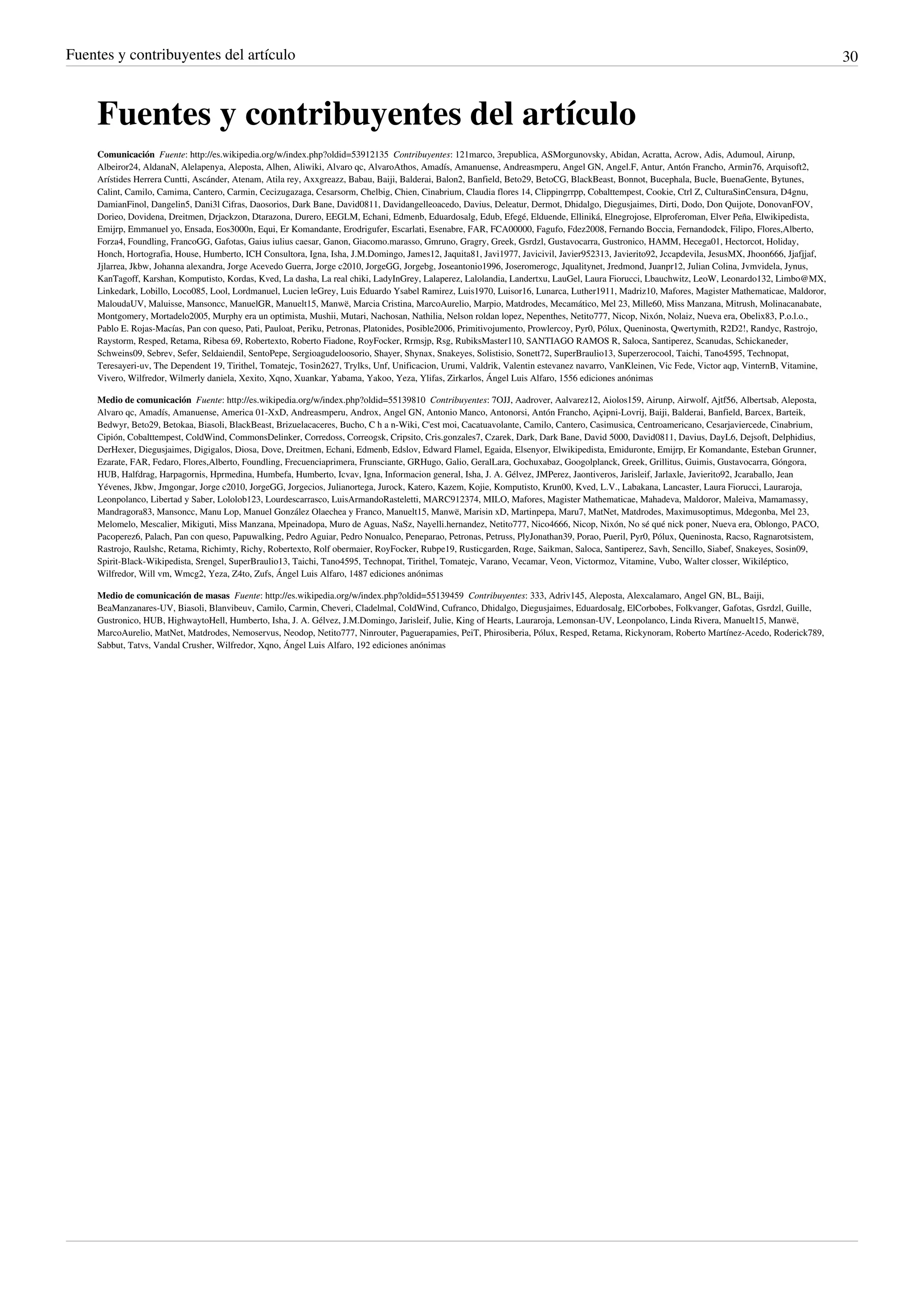 Fuentes y contribuyentes del artículo                                                                                                                                                              30



     Fuentes y contribuyentes del artículo
     Comunicación  Fuente: http://es.wikipedia.org/w/index.php?oldid=53912135  Contribuyentes: 121marco, 3republica, ASMorgunovsky, Abidan, Acratta, Acrow, Adis, Adumoul, Airunp,
     Albeiror24, AldanaN, Alelapenya, Aleposta, Alhen, Aliwiki, Alvaro qc, AlvaroAthos, Amadís, Amanuense, Andreasmperu, Angel GN, Angel.F, Antur, Antón Francho, Armin76, Arquisoft2,
     Arístides Herrera Cuntti, Ascánder, Atenam, Atila rey, Axxgreazz, Babau, Baiji, Balderai, Balon2, Banfield, Beto29, BetoCG, BlackBeast, Bonnot, Bucephala, Bucle, BuenaGente, Bytunes,
     Calint, Camilo, Camima, Cantero, Carmin, Cecizugazaga, Cesarsorm, Chelbig, Chien, Cinabrium, Claudia flores 14, Clippingrrpp, Cobalttempest, Cookie, Ctrl Z, CulturaSinCensura, D4gnu,
     DamianFinol, Dangelin5, Dani3l Cifras, Daosorios, Dark Bane, David0811, Davidangelleoacedo, Davius, Deleatur, Dermot, Dhidalgo, Diegusjaimes, Dirti, Dodo, Don Quijote, DonovanFOV,
     Dorieo, Dovidena, Dreitmen, Drjackzon, Dtarazona, Durero, EEGLM, Echani, Edmenb, Eduardosalg, Edub, Efegé, Elduende, Elliniká, Elnegrojose, Elproferoman, Elver Peña, Elwikipedista,
     Emijrp, Emmanuel yo, Ensada, Eos3000n, Equi, Er Komandante, Erodrigufer, Escarlati, Esenabre, FAR, FCA00000, Fagufo, Fdez2008, Fernando Boccia, Fernandodck, Filipo, Flores,Alberto,
     Forza4, Foundling, FrancoGG, Gafotas, Gaius iulius caesar, Ganon, Giacomo.marasso, Gmruno, Gragry, Greek, Gsrdzl, Gustavocarra, Gustronico, HAMM, Hecega01, Hectorcot, Holiday,
     Honch, Hortografia, House, Humberto, ICH Consultora, Igna, Isha, J.M.Domingo, James12, Jaquita81, Javi1977, Javicivil, Javier952313, Javierito92, Jccapdevila, JesusMX, Jhoon666, Jjafjjaf,
     Jjlarrea, Jkbw, Johanna alexandra, Jorge Acevedo Guerra, Jorge c2010, JorgeGG, Jorgebg, Joseantonio1996, Joseromerogc, Jqualitynet, Jredmond, Juanpr12, Julian Colina, Jvmvidela, Jynus,
     KanTagoff, Karshan, Komputisto, Kordas, Kved, La dasha, La real chiki, LadyInGrey, Lalaperez, Lalolandia, Landertxu, LauGel, Laura Fiorucci, Lbauchwitz, LeoW, Leonardo132, Limbo@MX,
     Linkedark, Lobillo, Loco085, Lool, Lordmanuel, Lucien leGrey, Luis Eduardo Ysabel Ramirez, Luis1970, Luisor16, Lunarca, Luther1911, Madriz10, Mafores, Magister Mathematicae, Maldoror,
     MaloudaUV, Maluisse, Mansoncc, ManuelGR, Manuelt15, Manwë, Marcia Cristina, MarcoAurelio, Marpio, Matdrodes, Mecamático, Mel 23, Mille60, Miss Manzana, Mitrush, Molinacanabate,
     Montgomery, Mortadelo2005, Murphy era un optimista, Mushii, Mutari, Nachosan, Nathilia, Nelson roldan lopez, Nepenthes, Netito777, Nicop, Nixón, Nolaiz, Nueva era, Obelix83, P.o.l.o.,
     Pablo E. Rojas-Macías, Pan con queso, Pati, Pauloat, Periku, Petronas, Platonides, Posible2006, Primitivojumento, Prowlercoy, Pyr0, Pólux, Queninosta, Qwertymith, R2D2!, Randyc, Rastrojo,
     Raystorm, Resped, Retama, Ribesa 69, Robertexto, Roberto Fiadone, RoyFocker, Rrmsjp, Rsg, RubiksMaster110, SANTIAGO RAMOS R, Saloca, Santiperez, Scanudas, Schickaneder,
     Schweins09, Sebrev, Sefer, Seldaiendil, SentoPepe, Sergioagudeloosorio, Shayer, Shynax, Snakeyes, Solistisio, Sonett72, SuperBraulio13, Superzerocool, Taichi, Tano4595, Technopat,
     Teresayeri-uv, The Dependent 19, Tirithel, Tomatejc, Tosin2627, Trylks, Unf, Unificacion, Urumi, Valdrik, Valentin estevanez navarro, VanKleinen, Vic Fede, Victor aqp, VinternB, Vitamine,
     Vivero, Wilfredor, Wilmerly daniela, Xexito, Xqno, Xuankar, Yabama, Yakoo, Yeza, Ylifas, Zirkarlos, Ángel Luis Alfaro, 1556 ediciones anónimas

     Medio de comunicación  Fuente: http://es.wikipedia.org/w/index.php?oldid=55139810  Contribuyentes: 7OJJ, Aadrover, Aalvarez12, Aiolos159, Airunp, Airwolf, Ajtf56, Albertsab, Aleposta,
     Alvaro qc, Amadís, Amanuense, America 01-XxD, Andreasmperu, Androx, Angel GN, Antonio Manco, Antonorsi, Antón Francho, Açipni-Lovrij, Baiji, Balderai, Banfield, Barcex, Barteik,
     Bedwyr, Beto29, Betokaa, Biasoli, BlackBeast, Brizuelacaceres, Bucho, C h a n-Wiki, C'est moi, Cacatuavolante, Camilo, Cantero, Casimusica, Centroamericano, Cesarjaviercede, Cinabrium,
     Cipión, Cobalttempest, ColdWind, CommonsDelinker, Corredoss, Correogsk, Cripsito, Cris.gonzales7, Czarek, Dark, Dark Bane, David 5000, David0811, Davius, DayL6, Dejsoft, Delphidius,
     DerHexer, Diegusjaimes, Digigalos, Diosa, Dove, Dreitmen, Echani, Edmenb, Edslov, Edward Flamel, Egaida, Elsenyor, Elwikipedista, Emiduronte, Emijrp, Er Komandante, Esteban Grunner,
     Ezarate, FAR, Fedaro, Flores,Alberto, Foundling, Frecuenciaprimera, Frunsciante, GRHugo, Galio, GeralLara, Gochuxabaz, Googolplanck, Greek, Grillitus, Guimis, Gustavocarra, Góngora,
     HUB, Halfdrag, Harpagornis, Hprmedina, Humbefa, Humberto, Icvav, Igna, Informacion general, Isha, J. A. Gélvez, JMPerez, Jaontiveros, Jarisleif, Jarlaxle, Javierito92, Jcaraballo, Jean
     Yévenes, Jkbw, Jmgongar, Jorge c2010, JorgeGG, Jorgecios, Julianortega, Jurock, Katero, Kazem, Kojie, Komputisto, Krun00, Kved, L.V., Labakana, Lancaster, Laura Fiorucci, Lauraroja,
     Leonpolanco, Libertad y Saber, Lololob123, Lourdescarrasco, LuisArmandoRasteletti, MARC912374, MILO, Mafores, Magister Mathematicae, Mahadeva, Maldoror, Maleiva, Mamamassy,
     Mandragora83, Mansoncc, Manu Lop, Manuel González Olaechea y Franco, Manuelt15, Manwë, Marisin xD, Martinpepa, Maru7, MatNet, Matdrodes, Maximusoptimus, Mdegonba, Mel 23,
     Melomelo, Mescalier, Mikiguti, Miss Manzana, Mpeinadopa, Muro de Aguas, NaSz, Nayelli.hernandez, Netito777, Nico4666, Nicop, Nixón, No sé qué nick poner, Nueva era, Oblongo, PACO,
     Pacoperez6, Palach, Pan con queso, Papuwalking, Pedro Aguiar, Pedro Nonualco, Peneparao, Petronas, Petruss, PlyJonathan39, Porao, Pueril, Pyr0, Pólux, Queninosta, Racso, Ragnarotsistem,
     Rastrojo, Raulshc, Retama, Richimty, Richy, Robertexto, Rolf obermaier, RoyFocker, Rubpe19, Rusticgarden, Rαge, Saikman, Saloca, Santiperez, Savh, Sencillo, Siabef, Snakeyes, Sosin09,
     Spirit-Black-Wikipedista, Srengel, SuperBraulio13, Taichi, Tano4595, Technopat, Tirithel, Tomatejc, Varano, Vecamar, Veon, Victormoz, Vitamine, Vubo, Walter closser, Wikiléptico,
     Wilfredor, Will vm, Wmcg2, Yeza, Z4to, Zufs, Ángel Luis Alfaro, 1487 ediciones anónimas

     Medio de comunicación de masas  Fuente: http://es.wikipedia.org/w/index.php?oldid=55139459  Contribuyentes: 333, Adriv145, Aleposta, Alexcalamaro, Angel GN, BL, Baiji,
     BeaManzanares-UV, Biasoli, Blanvibeuv, Camilo, Carmin, Cheveri, Cladelmal, ColdWind, Cufranco, Dhidalgo, Diegusjaimes, Eduardosalg, ElCorbobes, Folkvanger, Gafotas, Gsrdzl, Guille,
     Gustronico, HUB, HighwaytoHell, Humberto, Isha, J. A. Gélvez, J.M.Domingo, Jarisleif, Julie, King of Hearts, Lauraroja, Lemonsan-UV, Leonpolanco, Linda Rivera, Manuelt15, Manwë,
     MarcoAurelio, MatNet, Matdrodes, Nemoservus, Neodop, Netito777, Ninrouter, Paguerapamies, PeiT, Phirosiberia, Pólux, Resped, Retama, Rickynoram, Roberto Martínez-Acedo, Roderick789,
     Sabbut, Tatvs, Vandal Crusher, Wilfredor, Xqno, Ángel Luis Alfaro, 192 ediciones anónimas
 