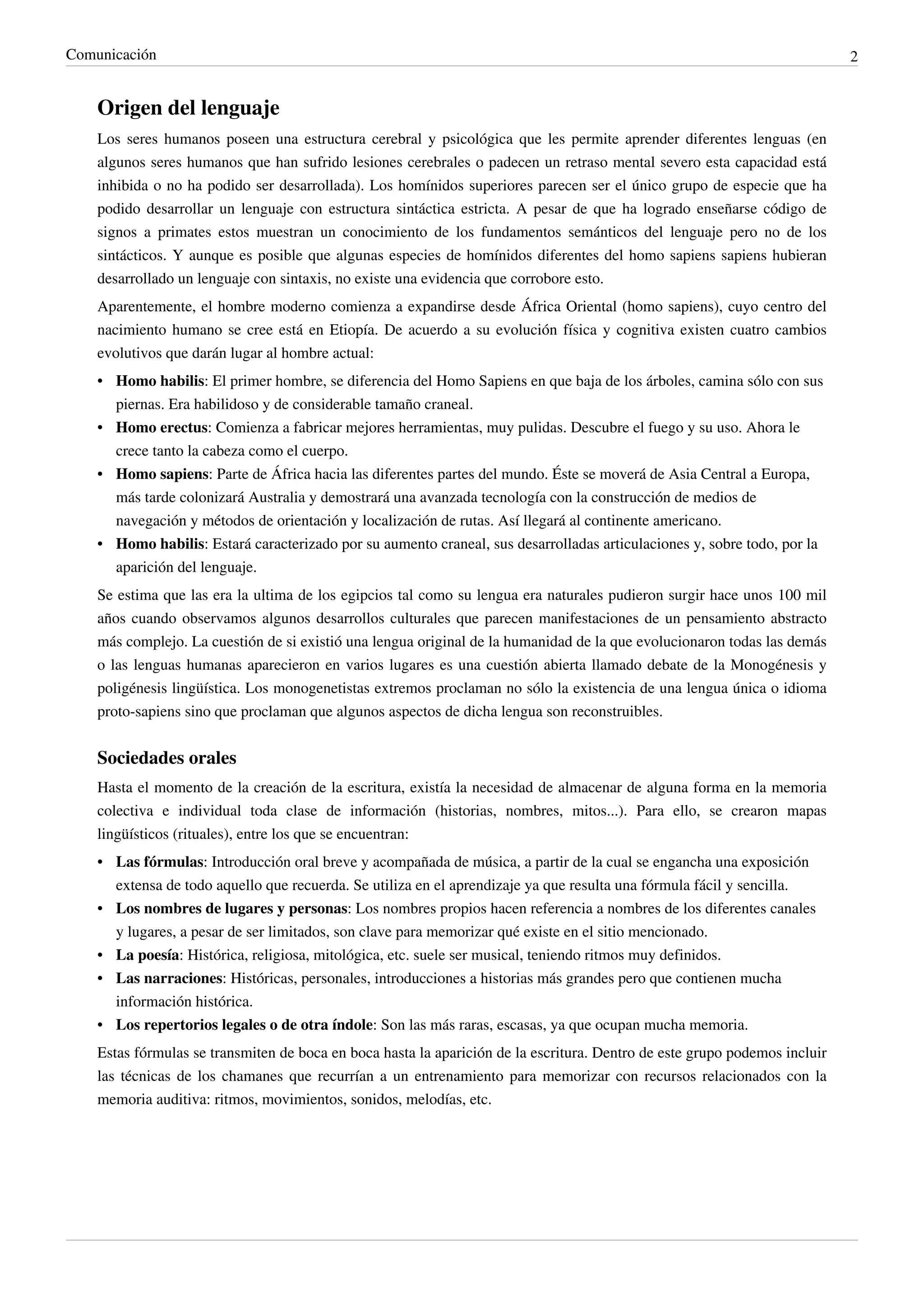 Comunicación                                                                                                                2


    Origen del lenguaje
    Los seres humanos poseen una estructura cerebral y psicológica que les permite aprender diferentes lenguas (en
    algunos seres humanos que han sufrido lesiones cerebrales o padecen un retraso mental severo esta capacidad está
    inhibida o no ha podido ser desarrollada). Los homínidos superiores parecen ser el único grupo de especie que ha
    podido desarrollar un lenguaje con estructura sintáctica estricta. A pesar de que ha logrado enseñarse código de
    signos a primates estos muestran un conocimiento de los fundamentos semánticos del lenguaje pero no de los
    sintácticos. Y aunque es posible que algunas especies de homínidos diferentes del homo sapiens sapiens hubieran
    desarrollado un lenguaje con sintaxis, no existe una evidencia que corrobore esto.
    Aparentemente, el hombre moderno comienza a expandirse desde África Oriental (homo sapiens), cuyo centro del
    nacimiento humano se cree está en Etiopía. De acuerdo a su evolución física y cognitiva existen cuatro cambios
    evolutivos que darán lugar al hombre actual:
    • Homo habilis: El primer hombre, se diferencia del Homo Sapiens en que baja de los árboles, camina sólo con sus
      piernas. Era habilidoso y de considerable tamaño craneal.
    • Homo erectus: Comienza a fabricar mejores herramientas, muy pulidas. Descubre el fuego y su uso. Ahora le
      crece tanto la cabeza como el cuerpo.
    • Homo sapiens: Parte de África hacia las diferentes partes del mundo. Éste se moverá de Asia Central a Europa,
      más tarde colonizará Australia y demostrará una avanzada tecnología con la construcción de medios de
      navegación y métodos de orientación y localización de rutas. Así llegará al continente americano.
    • Homo habilis: Estará caracterizado por su aumento craneal, sus desarrolladas articulaciones y, sobre todo, por la
      aparición del lenguaje.
    Se estima que las era la ultima de los egipcios tal como su lengua era naturales pudieron surgir hace unos 100 mil
    años cuando observamos algunos desarrollos culturales que parecen manifestaciones de un pensamiento abstracto
    más complejo. La cuestión de si existió una lengua original de la humanidad de la que evolucionaron todas las demás
    o las lenguas humanas aparecieron en varios lugares es una cuestión abierta llamado debate de la Monogénesis y
    poligénesis lingüística. Los monogenetistas extremos proclaman no sólo la existencia de una lengua única o idioma
    proto-sapiens sino que proclaman que algunos aspectos de dicha lengua son reconstruibles.


    Sociedades orales
    Hasta el momento de la creación de la escritura, existía la necesidad de almacenar de alguna forma en la memoria
    colectiva e individual toda clase de información (historias, nombres, mitos...). Para ello, se crearon mapas
    lingüísticos (rituales), entre los que se encuentran:
    • Las fórmulas: Introducción oral breve y acompañada de música, a partir de la cual se engancha una exposición
      extensa de todo aquello que recuerda. Se utiliza en el aprendizaje ya que resulta una fórmula fácil y sencilla.
    • Los nombres de lugares y personas: Los nombres propios hacen referencia a nombres de los diferentes canales
      y lugares, a pesar de ser limitados, son clave para memorizar qué existe en el sitio mencionado.
    • La poesía: Histórica, religiosa, mitológica, etc. suele ser musical, teniendo ritmos muy definidos.
    • Las narraciones: Históricas, personales, introducciones a historias más grandes pero que contienen mucha
      información histórica.
    • Los repertorios legales o de otra índole: Son las más raras, escasas, ya que ocupan mucha memoria.
    Estas fórmulas se transmiten de boca en boca hasta la aparición de la escritura. Dentro de este grupo podemos incluir
    las técnicas de los chamanes que recurrían a un entrenamiento para memorizar con recursos relacionados con la
    memoria auditiva: ritmos, movimientos, sonidos, melodías, etc.
 