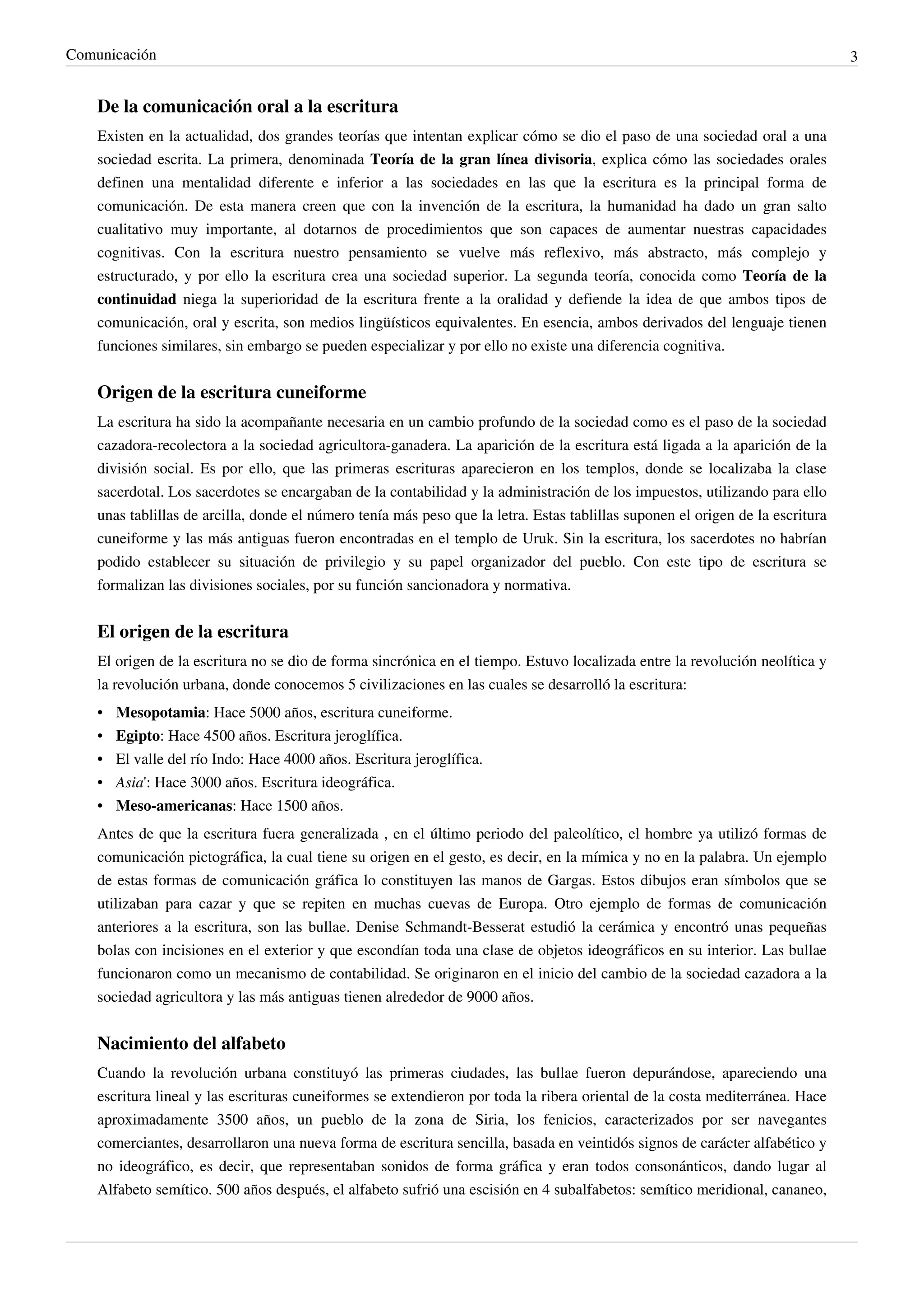 Comunicación                                                                                                                    3


    De la comunicación oral a la escritura
    Existen en la actualidad, dos grandes teorías que intentan explicar cómo se dio el paso de una sociedad oral a una
    sociedad escrita. La primera, denominada Teoría de la gran línea divisoria, explica cómo las sociedades orales
    definen una mentalidad diferente e inferior a las sociedades en las que la escritura es la principal forma de
    comunicación. De esta manera creen que con la invención de la escritura, la humanidad ha dado un gran salto
    cualitativo muy importante, al dotarnos de procedimientos que son capaces de aumentar nuestras capacidades
    cognitivas. Con la escritura nuestro pensamiento se vuelve más reflexivo, más abstracto, más complejo y
    estructurado, y por ello la escritura crea una sociedad superior. La segunda teoría, conocida como Teoría de la
    continuidad niega la superioridad de la escritura frente a la oralidad y defiende la idea de que ambos tipos de
    comunicación, oral y escrita, son medios lingüísticos equivalentes. En esencia, ambos derivados del lenguaje tienen
    funciones similares, sin embargo se pueden especializar y por ello no existe una diferencia cognitiva.


    Origen de la escritura cuneiforme
    La escritura ha sido la acompañante necesaria en un cambio profundo de la sociedad como es el paso de la sociedad
    cazadora-recolectora a la sociedad agricultora-ganadera. La aparición de la escritura está ligada a la aparición de la
    división social. Es por ello, que las primeras escrituras aparecieron en los templos, donde se localizaba la clase
    sacerdotal. Los sacerdotes se encargaban de la contabilidad y la administración de los impuestos, utilizando para ello
    unas tablillas de arcilla, donde el número tenía más peso que la letra. Estas tablillas suponen el origen de la escritura
    cuneiforme y las más antiguas fueron encontradas en el templo de Uruk. Sin la escritura, los sacerdotes no habrían
    podido establecer su situación de privilegio y su papel organizador del pueblo. Con este tipo de escritura se
    formalizan las divisiones sociales, por su función sancionadora y normativa.


    El origen de la escritura
    El origen de la escritura no se dio de forma sincrónica en el tiempo. Estuvo localizada entre la revolución neolítica y
    la revolución urbana, donde conocemos 5 civilizaciones en las cuales se desarrolló la escritura:
    •   Mesopotamia: Hace 5000 años, escritura cuneiforme.
    •   Egipto: Hace 4500 años. Escritura jeroglífica.
    •   El valle del río Indo: Hace 4000 años. Escritura jeroglífica.
    •   Asia': Hace 3000 años. Escritura ideográfica.
    •   Meso-americanas: Hace 1500 años.
    Antes de que la escritura fuera generalizada , en el último periodo del paleolítico, el hombre ya utilizó formas de
    comunicación pictográfica, la cual tiene su origen en el gesto, es decir, en la mímica y no en la palabra. Un ejemplo
    de estas formas de comunicación gráfica lo constituyen las manos de Gargas. Estos dibujos eran símbolos que se
    utilizaban para cazar y que se repiten en muchas cuevas de Europa. Otro ejemplo de formas de comunicación
    anteriores a la escritura, son las bullae. Denise Schmandt-Besserat estudió la cerámica y encontró unas pequeñas
    bolas con incisiones en el exterior y que escondían toda una clase de objetos ideográficos en su interior. Las bullae
    funcionaron como un mecanismo de contabilidad. Se originaron en el inicio del cambio de la sociedad cazadora a la
    sociedad agricultora y las más antiguas tienen alrededor de 9000 años.


    Nacimiento del alfabeto
    Cuando la revolución urbana constituyó las primeras ciudades, las bullae fueron depurándose, apareciendo una
    escritura lineal y las escrituras cuneiformes se extendieron por toda la ribera oriental de la costa mediterránea. Hace
    aproximadamente 3500 años, un pueblo de la zona de Siria, los fenicios, caracterizados por ser navegantes
    comerciantes, desarrollaron una nueva forma de escritura sencilla, basada en veintidós signos de carácter alfabético y
    no ideográfico, es decir, que representaban sonidos de forma gráfica y eran todos consonánticos, dando lugar al
    Alfabeto semítico. 500 años después, el alfabeto sufrió una escisión en 4 subalfabetos: semítico meridional, cananeo,
 