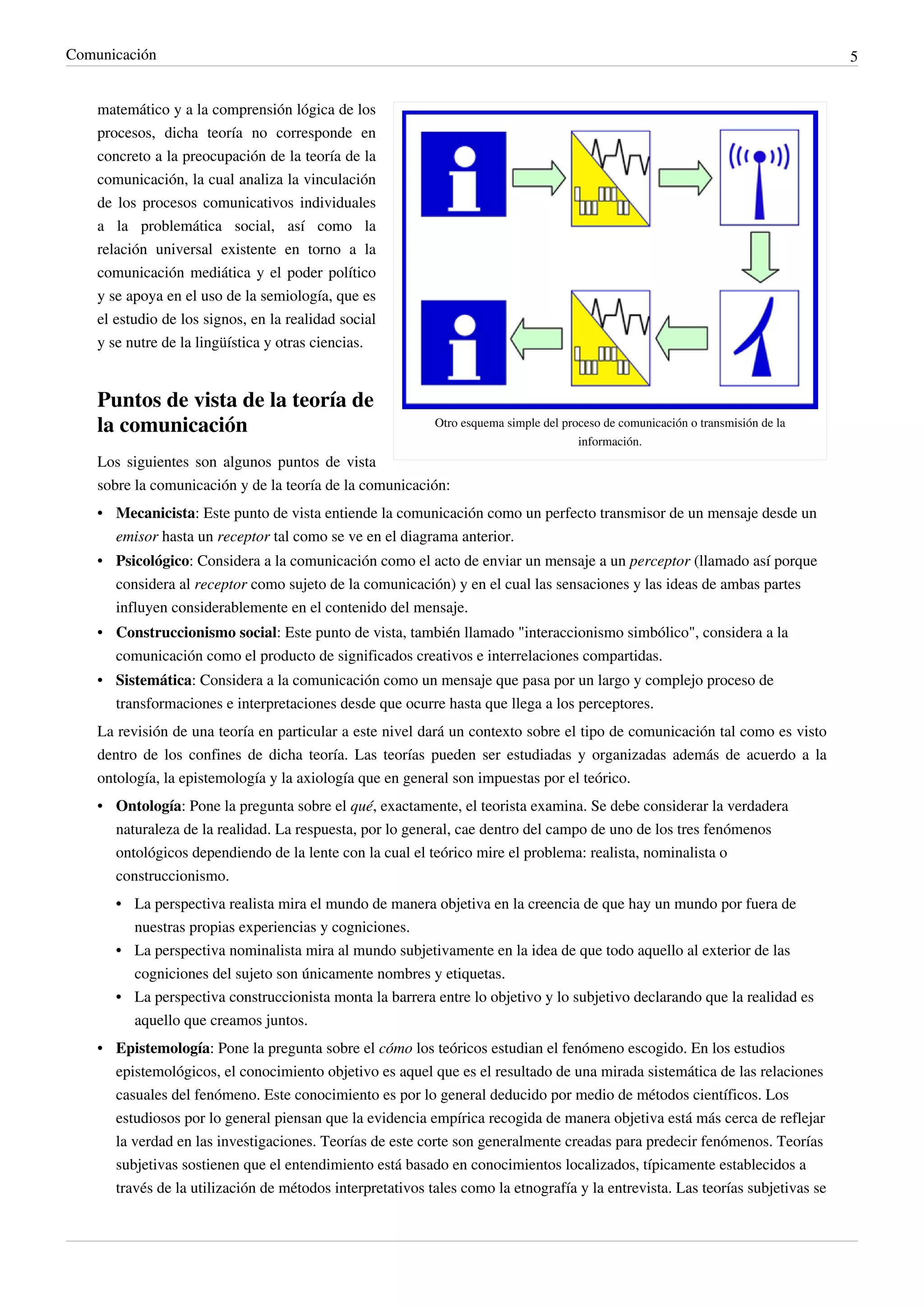Comunicación                                                                                                                      5


    matemático y a la comprensión lógica de los
    procesos, dicha teoría no corresponde en
    concreto a la preocupación de la teoría de la
    comunicación, la cual analiza la vinculación
    de los procesos comunicativos individuales
    a la problemática social, así como la
    relación universal existente en torno a la
    comunicación mediática y el poder político
    y se apoya en el uso de la semiología, que es
    el estudio de los signos, en la realidad social
    y se nutre de la lingüística y otras ciencias.


    Puntos de vista de la teoría de
    la comunicación                                         Otro esquema simple del proceso de comunicación o transmisión de la
                                                                                       información.
    Los siguientes son algunos puntos de vista
    sobre la comunicación y de la teoría de la comunicación:
    • Mecanicista: Este punto de vista entiende la comunicación como un perfecto transmisor de un mensaje desde un
      emisor hasta un receptor tal como se ve en el diagrama anterior.
    • Psicológico: Considera a la comunicación como el acto de enviar un mensaje a un perceptor (llamado así porque
      considera al receptor como sujeto de la comunicación) y en el cual las sensaciones y las ideas de ambas partes
      influyen considerablemente en el contenido del mensaje.
    • Construccionismo social: Este punto de vista, también llamado "interaccionismo simbólico", considera a la
      comunicación como el producto de significados creativos e interrelaciones compartidas.
    • Sistemática: Considera a la comunicación como un mensaje que pasa por un largo y complejo proceso de
      transformaciones e interpretaciones desde que ocurre hasta que llega a los perceptores.
    La revisión de una teoría en particular a este nivel dará un contexto sobre el tipo de comunicación tal como es visto
    dentro de los confines de dicha teoría. Las teorías pueden ser estudiadas y organizadas además de acuerdo a la
    ontología, la epistemología y la axiología que en general son impuestas por el teórico.
    • Ontología: Pone la pregunta sobre el qué, exactamente, el teorista examina. Se debe considerar la verdadera
      naturaleza de la realidad. La respuesta, por lo general, cae dentro del campo de uno de los tres fenómenos
      ontológicos dependiendo de la lente con la cual el teórico mire el problema: realista, nominalista o
      construccionismo.
       • La perspectiva realista mira el mundo de manera objetiva en la creencia de que hay un mundo por fuera de
         nuestras propias experiencias y cogniciones.
       • La perspectiva nominalista mira al mundo subjetivamente en la idea de que todo aquello al exterior de las
         cogniciones del sujeto son únicamente nombres y etiquetas.
       • La perspectiva construccionista monta la barrera entre lo objetivo y lo subjetivo declarando que la realidad es
         aquello que creamos juntos.
    • Epistemología: Pone la pregunta sobre el cómo los teóricos estudian el fenómeno escogido. En los estudios
      epistemológicos, el conocimiento objetivo es aquel que es el resultado de una mirada sistemática de las relaciones
      casuales del fenómeno. Este conocimiento es por lo general deducido por medio de métodos científicos. Los
      estudiosos por lo general piensan que la evidencia empírica recogida de manera objetiva está más cerca de reflejar
      la verdad en las investigaciones. Teorías de este corte son generalmente creadas para predecir fenómenos. Teorías
      subjetivas sostienen que el entendimiento está basado en conocimientos localizados, típicamente establecidos a
      través de la utilización de métodos interpretativos tales como la etnografía y la entrevista. Las teorías subjetivas se
 