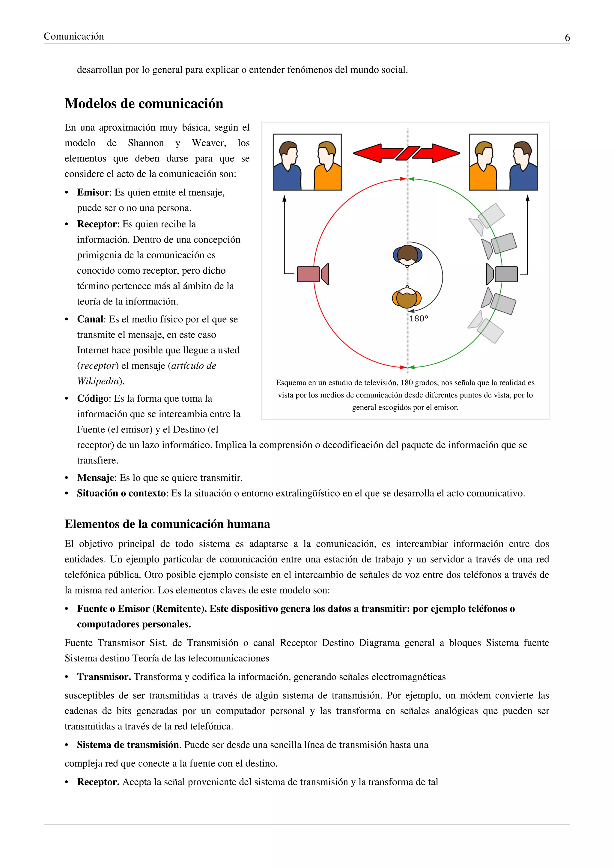 Comunicación                                                                                                                            6


       desarrollan por lo general para explicar o entender fenómenos del mundo social.


    Modelos de comunicación
    En una aproximación muy básica, según el
    modelo de Shannon y Weaver, los
    elementos que deben darse para que se
    considere el acto de la comunicación son:
    • Emisor: Es quien emite el mensaje,
      puede ser o no una persona.
    • Receptor: Es quien recibe la
      información. Dentro de una concepción
      primigenia de la comunicación es
      conocido como receptor, pero dicho
      término pertenece más al ámbito de la
      teoría de la información.
    • Canal: Es el medio físico por el que se
      transmite el mensaje, en este caso
      Internet hace posible que llegue a usted
      (receptor) el mensaje (artículo de
      Wikipedia).                                      Esquema en un estudio de televisión, 180 grados, nos señala que la realidad es
    • Código: Es la forma que toma la                  vista por los medios de comunicación desde diferentes puntos de vista, por lo
                                                                             general escogidos por el emisor.
      información que se intercambia entre la
      Fuente (el emisor) y el Destino (el
      receptor) de un lazo informático. Implica la comprensión o decodificación del paquete de información que se
      transfiere.
    • Mensaje: Es lo que se quiere transmitir.
    • Situación o contexto: Es la situación o entorno extralingüístico en el que se desarrolla el acto comunicativo.


    Elementos de la comunicación humana
    El objetivo principal de todo sistema es adaptarse a la comunicación, es intercambiar información entre dos
    entidades. Un ejemplo particular de comunicación entre una estación de trabajo y un servidor a través de una red
    telefónica pública. Otro posible ejemplo consiste en el intercambio de señales de voz entre dos teléfonos a través de
    la misma red anterior. Los elementos claves de este modelo son:
    • Fuente o Emisor (Remitente). Este dispositivo genera los datos a transmitir: por ejemplo teléfonos o
      computadores personales.
    Fuente Transmisor Sist. de Transmisión o canal Receptor Destino Diagrama general a bloques Sistema fuente
    Sistema destino Teoría de las telecomunicaciones
    • Transmisor. Transforma y codifica la información, generando señales electromagnéticas
    susceptibles de ser transmitidas a través de algún sistema de transmisión. Por ejemplo, un módem convierte las
    cadenas de bits generadas por un computador personal y las transforma en señales analógicas que pueden ser
    transmitidas a través de la red telefónica.
    • Sistema de transmisión. Puede ser desde una sencilla línea de transmisión hasta una
    compleja red que conecte a la fuente con el destino.
    • Receptor. Acepta la señal proveniente del sistema de transmisión y la transforma de tal
 