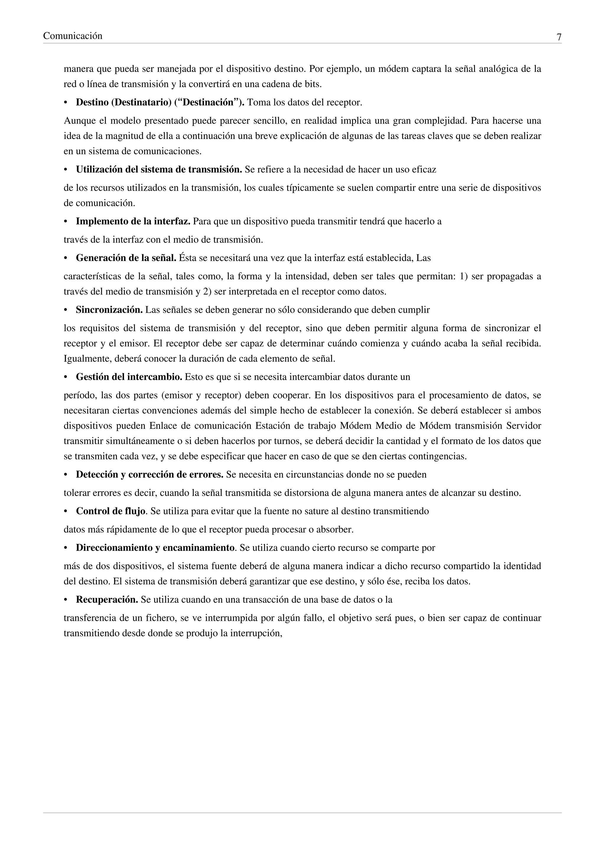 Comunicación                                                                                                                   7


    manera que pueda ser manejada por el dispositivo destino. Por ejemplo, un módem captara la señal analógica de la
    red o línea de transmisión y la convertirá en una cadena de bits.
    • Destino (Destinatario) (“Destinación”). Toma los datos del receptor.
    Aunque el modelo presentado puede parecer sencillo, en realidad implica una gran complejidad. Para hacerse una
    idea de la magnitud de ella a continuación una breve explicación de algunas de las tareas claves que se deben realizar
    en un sistema de comunicaciones.
    • Utilización del sistema de transmisión. Se refiere a la necesidad de hacer un uso eficaz
    de los recursos utilizados en la transmisión, los cuales típicamente se suelen compartir entre una serie de dispositivos
    de comunicación.
    • Implemento de la interfaz. Para que un dispositivo pueda transmitir tendrá que hacerlo a
    través de la interfaz con el medio de transmisión.
    • Generación de la señal. Ésta se necesitará una vez que la interfaz está establecida, Las
    características de la señal, tales como, la forma y la intensidad, deben ser tales que permitan: 1) ser propagadas a
    través del medio de transmisión y 2) ser interpretada en el receptor como datos.
    • Sincronización. Las señales se deben generar no sólo considerando que deben cumplir
    los requisitos del sistema de transmisión y del receptor, sino que deben permitir alguna forma de sincronizar el
    receptor y el emisor. El receptor debe ser capaz de determinar cuándo comienza y cuándo acaba la señal recibida.
    Igualmente, deberá conocer la duración de cada elemento de señal.
    • Gestión del intercambio. Esto es que si se necesita intercambiar datos durante un
    período, las dos partes (emisor y receptor) deben cooperar. En los dispositivos para el procesamiento de datos, se
    necesitaran ciertas convenciones además del simple hecho de establecer la conexión. Se deberá establecer si ambos
    dispositivos pueden Enlace de comunicación Estación de trabajo Módem Medio de Módem transmisión Servidor
    transmitir simultáneamente o si deben hacerlos por turnos, se deberá decidir la cantidad y el formato de los datos que
    se transmiten cada vez, y se debe especificar que hacer en caso de que se den ciertas contingencias.
    • Detección y corrección de errores. Se necesita en circunstancias donde no se pueden
    tolerar errores es decir, cuando la señal transmitida se distorsiona de alguna manera antes de alcanzar su destino.
    • Control de flujo. Se utiliza para evitar que la fuente no sature al destino transmitiendo
    datos más rápidamente de lo que el receptor pueda procesar o absorber.
    • Direccionamiento y encaminamiento. Se utiliza cuando cierto recurso se comparte por
    más de dos dispositivos, el sistema fuente deberá de alguna manera indicar a dicho recurso compartido la identidad
    del destino. El sistema de transmisión deberá garantizar que ese destino, y sólo ése, reciba los datos.
    • Recuperación. Se utiliza cuando en una transacción de una base de datos o la
    transferencia de un fichero, se ve interrumpida por algún fallo, el objetivo será pues, o bien ser capaz de continuar
    transmitiendo desde donde se produjo la interrupción,
 