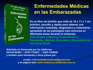 Enfermedades Médicas en las Embarazadas Es un libro de bolsillo que mide de 16 x 11 x 1 cm, práctico, sencillo y rápido para obtener una información inmediata, diagnóstico y tratamiento apropiado de las patologías más comunes en diferentes áreas durante el embarazo.  Está dirigido a Médicos Especialistas y Residentes, Médicos Generales y Estudiantes del área de la Salud Solicítalo en Venezuela por los teléfonos:  0416-6740385  /  0416-7743021  /  0424-7320049 y también para Venezuela u otros países por: e-mail:  [email_address] y en página web:  www.medicos-y-embarazo.com.ve   
