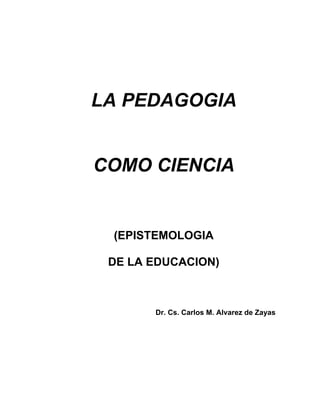 LA PEDAGOGIA
COMO CIENCIA
(EPISTEMOLOGIA
DE LA EDUCACION)
Dr. Cs. Carlos M. Alvarez de Zayas
 