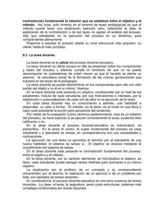 contradicción fundamental la relación que se establece entre el objetivo y el
método. Así pues, solo inmerso en el sistema de leyes pedagógicas es que el
método puede tener una explicación esencial, pero, reiterando la idea, la
explicación de la contradicción o de las leyes no agotan el análisis del proceso.
Hay que estudiarlas en la ejecución del proceso en su dinámica, para
comprenderlas plenamente.
Pasemos a estudiar el proceso desde su nivel estructural más pequeño, su
célula, hasta el más complejo.
6.3 La tarea docente.
La tarea docente es la célula del proceso docente-educativo.
La tarea docente es célula porque en ella se presentan todos los componentes
y leyes del proceso y además cumple la condición de que no se puede
descomponer en subsistemas de orden menor ya que al hacerlo se pierde su
esencia: la naturaleza social de la formación de las nuevas generaciones que
subyace en las leyes de la pedagogía.
La tarea docente se puede desmembrar en los componentes pero ello son sólo
partes del objeto y no él en si mismo. Veamos:
En la tarea docente está presente un objetivo, condicionado por el nivel de los
estudiantes, incluso de cada estudiante, por sus motivaciones e intereses, por la
satisfacción o autorrealización de cada uno de ellos en la ejecución de la tarea.
En cada tarea docente hay un conocimiento a asimilar, una habilidad a
desarrollar, un valor a formar. El método, en la tarea, es el modo en que lleva a
cabo cada estudiante la acción para apropiarse del contenido.
Por medio de la evaluación (como veremos posteriormente, esta es un eslabón
del proceso), se hace explícito si se ejecutó correctamente la tarea, pudiendo ésta
calificarse o no.
En la tarea docente el proceso docente-educativo se individualiza, se
personifica. En la tarea el centro, el sujeto fundamental del proceso es cada
estudiante y a ejecutarla se presta, en correspondencia con sus necesidades y
motivaciones.
La ejecución de una tarea no garantiza el dominio por el estudiante de una
nueva habilidad; el sistema de tareas sí. El objetivo se alcanza mediante el
cumplimiento del sistema de tareas.
En la tarea docente está presente la contradicción fundamental del proceso:
entre el objetivo y el método.
En la tarea docente, por su carácter elemental, se individualiza el objetivo, es
decir, cada estudiante puede escoger tareas distintas para acercarse a un mismo
objetivo.
La explicación por el profesor de un concepto y su correspondiente
comprensión por el alumno, la realización de un ejercicio o de un problema por
éste, son ejemplos de tareas docentes.
En consecuencia, el proceso docente-educativo es una serie sucesiva de tareas
docentes. La clase, el tema, la asignatura, serán pues estructuras, sistemas más
complejos conformados por tareas docentes.
 