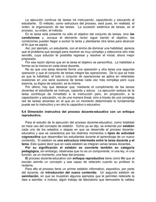 La ejecución continua de tareas irá instruyendo, capacitando y educando al
estudiante. El método, como estructura del proceso, será pues, en realidad, el
orden, la organización de las tareas. La sucesión sistémica de tareas, es el
proceso; su orden, el método.
En la tarea está presente no sólo el objetivo del conjunto de tareas, sino las
condiciones y, aunque el elemento rector sigue siendo el objetivo, las
condiciones pueden llegar a excluir la tarea y plantearse otra tarea para alcanzar
el fin que se aspira.
Así, por ejemplo, un estudiante, con el ánimo de dominar una habilidad, aprecia
que el problema que escogió para resolver es muy complejo y selecciona otro más
sencillo, cuya solución le posibilita regresar y resolver el inicial, ahora mejor
preparado.
Por esa razón dijimos que en la tarea el objetivo se personifica. La habilidad a
formar es la misma en cada tarea docente.
No es que una tarea docente forme una operación y otra tarea una segunda
operación y que el conjunto de tareas integre las operaciones. De lo que se trata
es que la habilidad, el todo o conjunto de operaciones se aplica en reiteradas
ocasiones en una serie sucesiva de tareas cada vez más compleja pero cuya
esencia, su lógica de solución, es la misma.
Por último, hay que destacar que, mediante el cumplimiento de las tareas
docentes el estudiante se instruye, capacita y educa. La ejecución exitosa de la
tarea contribuye de inmediato a la instrucción pero, en proyección, a la
capacitación y educación, no de una manera lineal, sino a través de una compleja
red de tareas docentes en el que en un momento determinado lo fundamental
puede ser lo instructivo y en otro lo capacitivo o educativo
6.4 Dimensión instructiva del proceso docente-educativo con un enfoque
reproductivo.
Para el estudio de la ejecución del proceso docente-educativo, como totalidad
se hace uso del concepto de eslabón Como ya se dijo, se entiende por eslabón
cada uno de los estadios o etapas en que se desarrolla el proceso docente-
educativo y que se caracteriza por los distintos momentos o tipos de actividad
cognoscitiva que desarrollan los estudiantes durante el aprendizaje de un nuevo
contenido. El eslabón es una estructura intermedia entre la tarea docente y el
tema. Esto quiere decir que en cada eslabón se integran varias tareas docentes.
Por su significación el eslabón se convierte también en categoría
pedagógica, sin embargo, obsérvese que no es un componente, ni una ley, ni una
función, es un momento, una fase del proceso.
El proceso docente-educativo con enfoque reproductivo tiene como fin que el
escolar asimile un concepto y sea capaz de reiterarlo cuando su profesor lo
reclama.
Para ello el proceso tiene un primer eslabón informativo, expositivo, por parte
del docente, de introducción del nuevo contenido. Un segundo eslabón de
asimilación, en que se muestran algunos ejemplos que le permitan reiterarle la
idea a asimilar, e incluso, algún trabajo de laboratorio que demuestre la validez
 