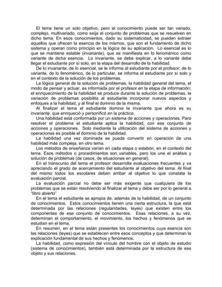 El tema tiene un solo objetivo, pero el conocimiento puede ser tan variado,
complejo, multivariado, como exija el conjunto de problemas que se resuelven en
dicho tema. En esos conocimientos, dado su sistematicidad, se pueden extraer
aquellos que ofrecen la esencia de los mismos, que son el fundamento de dicho
sistema y operan como principio en la lógica de su aplicación. Lo esencial es lo
que se mantiene estable (invariante), que se manifiesta en lo fenoménico como
variante de dicha esencia. Lo invariante, se debe explicar, a lo variante debe
llegar el estudiante por sí solo, en la etapa del desarrollo de la habilidad.
De lo invariante, de lo esencial, se le informa al estudiante por el profesor; de lo
variante, de lo fenoménico, de lo particular, se informa el estudiante por sí solo y
en el contexto de la solución de los problemas.
La lógica general de la solución de problemas, la habilidad general del tema, el
modo de pensar y actuar, es informada por el profesor en la etapa de información;
el enriquecimiento de la habilidad se produce durante la solución de problemas, la
variación de problemas posibilita al estudiante incorporar nuevos aspectos y
enfoques a la habilidad, y al final el dominio de la misma.
Al finalizar el tema el estudiante domina la invariante que ahora es su
invariante, que enriqueció y personificó en la práctica.
Una habilidad está conformada por un sistema de acciones y operaciones. Para
resolver el problema el estudiante aplica la habilidad, con ese conjunto de
acciones y operaciones. Solo mediante la utilización del sistema de acciones y
operaciones es posible el dominio de la habilidad.
La habilidad una vez dominada se puede convertir en operación de una
habilidad más compleja, en otro tema.
Los métodos de enseñanza varían en cada etapa o eslabón, en el contexto del
tema. Esos métodos o procedimientos son variables, pero los une el análisis y
solución de problemas (de casos, de situaciones en general).
En el transcurso del tema el profesor desarrolla evaluaciones frecuentes y va
apreciando el grado de acercamiento del estudiante al objetivo del tema. Al final
del mismo todos los escolares deben arribar al objetivo lo que constata la
evaluación parcial.
La evaluación parcial no debe ser más exigente que cualquiera de los
problemas que se están resolviendo al finalizar el tema y debe ser por lo general a
“libro abierto”
En el tema el estudiante se apropia de, además de la habilidad, de un conjunto
de conocimientos. Estos conocimientos tienen una cierta estructura, la que está
determinada por las relaciones (regularidades, leyes) que existen entre los
componentes de ese conjunto de conocimientos. Esas relaciones, a su vez,
determinan el comportamiento, el movimiento, los hechos y fenómenos que se
estudian en el tema.
En resumen, en el tema están presentes los conocimientos cuya esencia son
las relaciones (leyes) que se establecen entre esos conceptos y que determinan la
explicación fundamental de sus hechos y fenómenos.
La habilidad, como expresión del vínculo del hombre con el objeto de estudio
(sistema de conocimientos), también está determinada por la estructura de ese
objeto y sus relaciones.
 