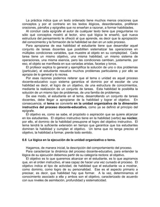 La práctica indica que un texto ordenado tiene muchos menos oraciones que
conceptos y por el contrario en los textos ilógicos, desordenados, proliferan
oraciones, párrafos y epígrafes que no enseñan a razonar, a formar habilidades.
Al concluir cada epígrafe el autor de cualquier texto tiene que preguntarse no
sólo qué conceptos mostró al lector, sino qué lógica le enseñó, qué nueva
estructura del pensamiento le ofreció al que aprende, es decir que la apropiación
del conocimiento y la formación de la habilidad se dan en un solo proceso.
Para apropiarse de esa habilidad el estudiante tiene que desarrollar aquel
conjunto de tareas docentes que posibiliten sistematizar las operaciones en
múltiples condiciones variables, que muestre al objeto en su complejidad. Cada
tarea tiene un mismo objetivo, una misma habilidad, un mismo sistema de
operaciones, una misma esencia, pero las condiciones cambian, justamente, por
eso, el objeto se manifiesta en sus variadas aristas, facetas y tonos.
El profesor explica lo general y ejemplifica la solución de uno o dos problemas
(particular), el estudiante resuelve muchos problemas particulares y por ello se
apropia de lo general y lo recrea.
Por esas razones podemos reiterar que el tema o unidad es aquel proceso
docente-educativo cuyo sistema garantiza el dominio por el escolar de una
habilidad es decir, el logro de un objetivo, de una estructura de conocimientos,
mediante la realización de un conjunto de tareas. Esta habilidad le posibilita la
solución de un mismo tipo de problemas, de una familia de problemas.
De ese modo, el estudiante en el tema, desarrollando un conjunto de tareas
docentes, debe llegar a apropiarse de la habilidad y lograr el objetivo. En
consecuencia, el tema se convierte en la unidad organizativa de la dimensión
instructiva del proceso docente-educativo, como ya se definió al principio del
epígrafe.
El objetivo es, como se sabe, el propósito o aspiración que se quiere alcanzar
en los estudiantes. El objetivo instructivo tiene en la habilidad (verbo) su núcleo;
por ello, el dominio de la habilidad presupone el logro del objetivo instructivo. El
tema tendrá la suficiente extensión en tiempo que garantice que los estudiantes
dominen la habilidad y cumplan el objetivo. Un tema que no tenga preciso el
objetivo, la habilidad a formar, pierde todo sentido.
6.6 La lógica en la ejecución de la unidad organizativa o tema.
Hagamos, de manera inicial, la descripción del comportamiento del proceso.
Para caracterizar la dinámica del proceso docente-educativo, para entender la
lógica de su ejecución debemos partir de su categoría rectora: el objetivo.
El objetivo es lo que queremos alcanzar en el estudiante, es lo que aspiramos
que, en el orden instructivo, el sea capaz de hacer una vez cursado el proceso. El
objetivo indica el tipo de actividad, de habilidad que el estudiante va a mostrar,
como dominio, como logro de su personalidad. Ese es el aspecto primario a
precisar, es decir, que habilidad hay que formar. A la vez, determinamos el
conocimiento asociado a ella y ambos son el objetivo, caracterizado de acuerdo
con sus niveles de asimilación, profundidad y sistematicidad.
 