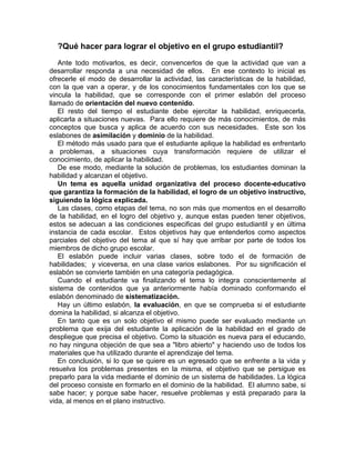 ?Qué hacer para lograr el objetivo en el grupo estudiantil?
Ante todo motivarlos, es decir, convencerlos de que la actividad que van a
desarrollar responda a una necesidad de ellos. En ese contexto lo inicial es
ofrecerle el modo de desarrollar la actividad, las características de la habilidad,
con la que van a operar, y de los conocimientos fundamentales con los que se
vincula la habilidad, que se corresponde con el primer eslabón del proceso
llamado de orientación del nuevo contenido.
El resto del tiempo el estudiante debe ejercitar la habilidad, enriquecerla,
aplicarla a situaciones nuevas. Para ello requiere de más conocimientos, de más
conceptos que busca y aplica de acuerdo con sus necesidades. Este son los
eslabones de asimilación y dominio de la habilidad.
El método más usado para que el estudiante aplique la habilidad es enfrentarlo
a problemas, a situaciones cuya transformación requiere de utilizar el
conocimiento, de aplicar la habilidad.
De ese modo, mediante la solución de problemas, los estudiantes dominan la
habilidad y alcanzan el objetivo.
Un tema es aquella unidad organizativa del proceso docente-educativo
que garantiza la formación de la habilidad, el logro de un objetivo instructivo,
siguiendo la lógica explicada.
Las clases, como etapas del tema, no son más que momentos en el desarrollo
de la habilidad, en el logro del objetivo y, aunque estas pueden tener objetivos,
estos se adecuan a las condiciones especificas del grupo estudiantil y en última
instancia de cada escolar. Estos objetivos hay que entenderlos como aspectos
parciales del objetivo del tema al que sí hay que arribar por parte de todos los
miembros de dicho grupo escolar.
El eslabón puede incluir varias clases, sobre todo el de formación de
habilidades; y viceversa, en una clase varios eslabones. Por su significación el
eslabón se convierte también en una categoría pedagógica.
Cuando el estudiante va finalizando el tema lo integra conscientemente al
sistema de contenidos que ya anteriormente había dominado conformando el
eslabón denominado de sistematización.
Hay un último eslabón, la evaluación, en que se comprueba si el estudiante
domina la habilidad, si alcanza el objetivo.
En tanto que es un solo objetivo el mismo puede ser evaluado mediante un
problema que exija del estudiante la aplicación de la habilidad en el grado de
despliegue que precisa el objetivo. Como la situación es nueva para el educando,
no hay ninguna objeción de que sea a "libro abierto" y haciendo uso de todos los
materiales que ha utilizado durante el aprendizaje del tema.
En conclusión, si lo que se quiere es un egresado que se enfrente a la vida y
resuelva los problemas presentes en la misma, el objetivo que se persigue es
preparlo para la vida mediante el dominio de un sistema de habilidades. La lógica
del proceso consiste en formarlo en el dominio de la habilidad. El alumno sabe, si
sabe hacer; y porque sabe hacer, resuelve problemas y está preparado para la
vida, al menos en el plano instructivo.
 