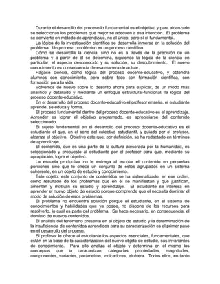 Durante el desarrollo del proceso lo fundamental es el objetivo y para alcanzarlo
se seleccionan los problemas que mejor se adecuen a esa intención. El problema
se convierte en método de aprendizaje, no el único, pero sí el fundamental.
La lógica de la investigación científica se desarrolla inmersa en la solución del
problema. Un proceso problémico es un proceso científico.
Cómo se desarrolla la ciencia, sino no es a través de la precisión de un
problema y a partir de él se determina, siguiendo la lógica de la ciencia en
particular, el aspecto desconocido y su solución, su descubrimiento. El nuevo
conocimiento es consecuencia de esa manera de actuar.
Hágase ciencia, como lógica del proceso docente-educativo, y obtendrá
alumnos con conocimiento, pero sobre todo con formación científica, con
formación para la vida.
Volvemos de nuevo sobre lo descrito ahora para explicar, de un modo más
analítico y detallado y mediante un enfoque estructural-funcional, la lógica del
proceso docente-educativo.
En el desarrollo del proceso docente-educativo el profesor enseña, el estudiante
aprende, se educa y forma.
El proceso fundamental dentro del proceso docente-educativo es el aprendizaje.
Aprender es lograr el objetivo programado, es apropiciarse del contenido
seleccionado.
El sujeto fundamental en el desarrollo del proceso docente-educativo es el
estudiante el que, en el seno del colectivo estudiantil, y guiado por el profesor,
alcanza el objetivo. Objetivo este que, por definición, se ha redactado en términos
de aprendizaje.
El contenido, que es una parte de la cultura atesorada por la humanidad, es
seleccionado y propuesto al estudiante por el profesor para que, mediante su
apropiación, logre el objetivo.
La escuela productiva no le entrega al escolar el contenido en pequeñas
porciones sino que le ofrece un conjunto de estos agrupados en un sistema
coherente, en un objeto de estudio y conocimiento.
Este objeto, este conjunto de contenidos se ha sistematizado, en ese orden,
como resultado de los problemas que en él se manifiestan y que justifican,
ameritan y motivan su estudio y aprendizaje. El estudiante se interesa en
aprender el nuevo objeto de estudio porque comprende que el necesita dominar el
modo de solución de esos problemas.
El problema no encuentra solución porque el estudiante, en el sistema de
conocimientos y habilidades que ya posee, no dispone de los recursos para
resolverlo, lo cual es parte del problema. Se hace necesario, en consecuencia, el
dominio de nuevos contenidos.
El análisis del fenómeno presente en el objeto de estudio y la determinación de
la insuficiencia de contenidos aprendidos para su caracterización es el primer paso
en el desarrollo del proceso.
El profesor le ofrece al estudiante los aspectos esenciales, fundamentales, que
están en la base de la caracterización del nuevo objeto de estudio, sus invariantes
de conocimiento. Para ello analiza el objeto y determina en el mismo los
conceptos que lo caracterizan, categorías, propiedades, magnitudes,
componentes, variables, parámetros, indicadores, etcétera. Todos ellos, en tanto
 