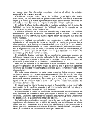 en cuanto sean los elementos esenciales relativos al objeto de estudio:
orientación del nuevo contenido.
Caracteriza también, como parte del análisis gnoseológico del objeto
mencionado, las relaciones que se presentan entre esos elementos, o entre el
objeto y el medio que, como regularidades o leyes, están también presentes en
dicho objeto y que determina el comportamiento, el movimiento del mismo.
El profesor le ofrece también al escolar el modo de vincularse con el objeto: la
habilidad, es decir, la invariante de habilidad, que es la esencia de su
comportamiento, de su modo de actuación.
Esa nueva habilidad, es la estructura de acciones y operaciones que contiene
componentes que son dominados previamente por el escolar. Para él es
novedoso la nueva estructura y quizás alguna acción del conjunto que exige la
nueva habilidad.
La nueva habilidad generalizadora, que caracteriza el modo de actuar del
estudiante en el contexto del tema, es también un contenido esencial (para
algunos autores, se le llama a esto base orientadora de la acción). El conocimiento
esencial y la habilidad esencial del nuevo objeto de estudio, del nuevo contenido,
son el objetivo instructivo del tema, o al menos sus aspectos fundamentales, si
tenemos en cuenta que en el objetivo tienen que aparecer sus niveles de
asimilación, profundidad y sistematicidad.
El estudiante dispone entonces, de las condiciones necesarias aunque no
suficientes, para empezar a trabajar en la solución del problema planteado. Hasta
aquí el papel fundamental lo desarrolla el profesor, desde ese momento el
estudiante, gradualmente, va incrementando su independencia.
Para ello el profesor le va ofreciendo nuevos problemas, es decir, nuevas
situaciones presentes en el mismo objeto de estudio, que le posibilitan aplicar la
invariante de habilidad y los conceptos esenciales que se le habían ofrecido en la
etapa anterior.
En cada nueva situación, en cada nuevo problema, habrá siempre nuevos
contenidos, nuevos conocimientos que enriquecen el objeto de estudio, pero ellos
serán aspectos particulares, singulares y nunca elementos esenciales. El
estudiante continúa aprendiendo pero ahora por si solo, o a lo sumo, con una
ligera ayuda del profesor, todo lo cual es el segundo eslabón del proceso: la
asimilación del contenido.
El escolar aprende elementos nuevos, pero lo fundamental, es que refuerza la
apropiación de la habilidad esencial y el conocimiento esencial que siempre
utilizará en cada caso particular, en cada problema.
La reiteración en el uso de las invariantes, de las esencias, en cada variante, en
cada problema, en cada tarea, es lo que asegura el dominio de la esencia, de la
invariante. El alumno podrá olvidar los aspectos secundarios, pero lo fundamental
no debe hacerlo, lo que garantiza el logro del objetivo.
La habilidad generalizadora, esencial, invariante, que es el modo de actuar, de
relacionarse el estudiante con el objeto de estudio está condicionado por dicho
objeto, por sus componentes, por su estructura, por las relaciones (regularidades y
leyes) que están presentes en el mismo. El dominio de la habilidad, presupone, a
la vez, el dominio de las características del objeto de estudio.
 