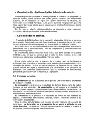 • Caracterización objetiva-subjetiva del objeto de estudio.
Aunque el punto de partida en la investigación es el problema, el que posee un
carácter objetivo como situación del objeto, posee, también, una sensibilidad
subjetiva, en la necesidad de aquel que quiere transformar la situación, su
motivación o necesidad individual. A lo que se suma la interpretación que éste
hace a partir del marco teórico que ya posee cuando analiza el mencionado objeto
de investigación.
En fin, que la relación objetiva-subjetiva es inherente a cada categoría,
concepto o ley que se descubre en la ciencia sociales.
• La relación teoría-práctica.
El estudio de lo fáctico fuera de la valoración totalizadora de la teoría tampoco
tiene sentido. Teoría esta que está determinada por la historia subjetiva del objeto
de estudio y la propia del investigador, en su interpretación de lo real objetivo.
En consecuencia, es imprescindible el análisis facto-perceptible en interrelación
permanente con lo teórico-histórico, para la comprensión y caracterización del
objeto de investigación.
El experimento, como validación de la teoría, solo tiene sentido en un plano
histórico-social, en que la cantidad, por si sola, no tiene sentido, si no está
íntimamente relacionada con la cualidad inherente a ella.
Estos cuatro criterios que, a manera de principios, son los fundamentos
epistemológicos que utiliza el autor como guía metodológica para el análisis crítico
del objeto de estudio. Estos no son un conjunto de axiomas de los cuales se
puedan deducir las leyes y regularidades que caracterizan a los procesos de
formación, son solamente consideraciones que se convierten en herramientas
para el trabajo discursivo en el modelo que se propone.
1.3 El proceso formativo.
La preparación de los ciudadanos de un país es una de las tareas priorizadas
de cualquier sociedad..
La instrucción es el proceso y el resultado del dominio de una rama del saber
humano, de una profesión; la capacitación, es el proceso y el resultado de
formar hombres capaces, inteligentes que hayan desarrollado su pensamiento. La
instrucción y la capacitación se desarrollan juntos e interactuando, aunque ambos
mantienen una relativa autonomía.
La educación es el proceso y el resultado de formar en los hombres su
espíritu: sentimientos, convicciones, voluntad, valores, vinculado además a su
instrucción y capacitación.
Para la mejor caracterización del proceso el autor introduce el concepto de
dimensión- La dimensión es la proyección de un objeto o atributo en una
cierta dirección. Haciendo uso de este nuevo concepto se modela el proceso y
se propone que el mismo posee tres dimensiones.
 