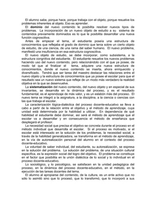 El alumno sabe, porque hace, porque trabaja con el objeto, porque resuelve los
problemas inherentes al objeto. Eso es aprender.
El dominio del nuevo contenido le posibilita resolver nuevos tipos de
problemas. La incorporación de un nuevo objeto de estudio a su sistema de
contenidos previamente dominados es lo que le posibilita desarrollar una nueva
función cognoscitiva.
Antes de empezar el tema, el estudiante poseía una estructura de
conocimientos que reflejaba el grado de dominio que tenia sobre un cierto objeto
de estudio, de una ciencia, de una rama del saber humano. El nuevo problema,
manifestó una insuficiencia en esa estructura cognoscitiva.
El nuevo objeto de estudio, se debe incorporar, como subsistema, a la
estructura congnitiva del estudiante. El estudiante resuelve los nuevos problemas
haciendo uso del nuevo contenido, pero relacionándolo con el que ya posee, de
modo tal que al finalizar el tema, adquiere una nueva estructura de
conocimientos, donde el nuevo contenido se inserta, ahora enriquecido y
diversificado. Tendrá que ser tarea del maestro destacar las relaciones entre el
nuevo objeto y la estructura de conocimientos que ya posee el escolar para que el
resultado sea un nuevo sistema que refleje de un modo más verdadero la realidad
objetiva en la que se desenvuelve.
La sistematización del nuevo contenido, del nuevo objeto y en especial de sus
invariantes, se desarrolla en la dinámica del proceso, y es el resultado
fundamental, es el aprendizaje de más valor, y es un eslabón más del proceso. El
nuevo tema se integró a la asignatura, a la disciplina, a la ciencia o ciencias con
las que trabaja el escolar.
La caracterización lógica-dialéctica del proceso docente-educativo se lleva a
cabo a partir de la relación entre el objetivo y el método de aprendizaje, cuya
unidad está determinada por la habilidad a utilizar. En dependencia de qué
habilidad el estudiante debe dominar, así será el método de aprendizaje que el
escolar va a desarrollar y en consecuencia el método de enseñanza que
desplegará el profesor.
La necesidad social que precisa el objetivo se concreta durante el proceso en el
método individual que desarrolla el escolar. Si el proceso es motivado, si el
escolar está interesado en la solución de los problemas, la necesidad social, a
través de la habilidad generalizadora, se transforma en el método de aprendizaje,
en la vía de autorealización personal del alumno en el contexto del proceso
docente-educativo.
La voluntad de saber individual, del estudiante, su autorealización, se expresa
en la solución del problema. La solución del problema, de una situación cultural
especifica, es la expresión social del logro del objetivo. El problema se constituye
en el factor que posibilita en la unión dialéctica de lo social y lo individual en el
proceso docente-educativo.
Lo sociológico, y lo psicológico, se satisfacen en la unidad pedagógica del
proceso, en la dinámica del proceso docente-educativo, en el método, en la
ejecución de las tareas docentes del tema.
El alumno al apropiarse del contenido, de la cultura, es un ente activo que no
sólo lo asimiló sino que lo procesó, que lo transformó, que lo incorporó a sus
 