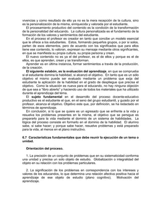 vivencias y como resultado de ello ya no es la mera recepción de la cultura, sino
es la personalización de la misma, enriquecida y valorada por el estudiante.
El procesamiento productivo del contenido es la condición de la transformación
de la personalidad del educando. La cultura personalizada es el fundamento de la
formación de los valores y sentimientos del estudiante.
En el proceso el profesor es creador en tanto que concibe un modelo esencial
que le ofrece a los estudiantes. Estos, formando pequeños grupos, o por si solos,
parten de esos elementos, pero de acuerdo con los significados que para ellos
tiene ese contenido, lo valoran, expresan su mensaje mediante otros significantes,
en que se manifiesta su propia cultura, su propia persona y crean.
El nuevo contenido no es ya el del profesor, es el de ellos y porque es el de
ellos, es que aprenden, crean y se transforman.
Aprender es en última instancia, formar sentimientos a través de la producción,
de la creación.
El siguiente eslabón, es la evaluación del aprendizaje, en que se comprueba
si el estudiante domina la habilidad, si alcanzó el objetivo. En tanto que es un sólo
objetivo el mismo puede ser evaluado mediante un problema que exija del
estudiante la aplicación de la habilidad en el grado de despliegue que precisa el
objetivo. Como la situación es nueva para el educando, no hay ninguna objeción
de que sea a “libro abierto” y haciendo uso de todos los materiales que ha utilizado
durante el aprendizaje del tema.
El sujeto fundamental en el desarrollo del proceso docente-educativo
productivo es el estudiante el que, en el seno del grupo estudiantil, y guiado por el
profesor, alcanza el objetivo. Objetivo este que, por definición, se ha redactado en
términos de aprendizaje.
En conclusión, si lo que se quiere es un egresado que se enfrente a la vida y
resuelva los problemas presentes en la misma, el objetivo que se persigue es
prepararlo para la vida mediante el dominio de un sistema de habilidades. La
lógica del proceso consiste en formarlo en el dominio de la habilidad. El alumno
sabe, si sabe hacer; y porque sabe hacer, resuelve problemas y está preparado
para la vida, al menos en el plano instructivo.
6.7 Características fundamentales que debe reunir la ejecución de un tema o
unidad.
Orientación del proceso.
1. La precisión de un conjunto de problemas que en su sistematicidad conforma
una unidad y precisa un solo objeto de estudio. Globalización o integralidad del
objeto en su relación con los problemas particulares.
2. La significación de los problemas en correspondencia con los intereses y
valores de los educandos, lo que determina una relación afectiva positiva hacia el
aprendizaje de ese objeto de estudio (plano cognitivo). Motivación del
aprendizaje.
 