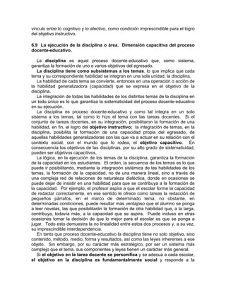 vinculo entre lo cognitivo y lo afectivo, como condición imprescindible para el logro
del objetivo instructivo.
6.9 La ejecución de la disciplina o área. Dimensión capacitiva del proceso
docente-educativo.
La disciplina es aquel proceso docente-educativo que, como sistema,
garantiza la formación de uno o varios objetivos del egresado.
La disciplina tiene como subsistemas a los temas, lo que implica que cada
tema y su correspondiente habilidad se integran en una sola unidad, la disciplina.
La habilidad de cada tema se convierte, entonces en una operación o acción de
la habilidad generalizadora (capacidad) que se expresa en el objetivo de la
disciplina.
La integración de todas las habilidades de los distintos temas de la disciplina en
un todo único es lo que garantiza la sistematicidad del proceso docente-educativo
en su ejecución.
La disciplina es proceso docente-educativo y como tal integra en un solo
sistema a los temas, tal como lo hizo el tema con las tareas docentes. Si el
conjunto de tareas docentes, en su integración, posibilitaron la formación de una
habilidad, en fin, el logro del objetivo instructivo; la integración de temas, en la
disciplina, posibilita la formación de una capacidad propia del egresado, de
aquellas habilidades generalizadoras con las que va a actuar en su relación con el
contexto social, con el mundo que lo rodea, el objetivo capacitivo. En
consecuencia los objetivos de las disciplinas, por su alto grado de sistematicidad,
pueden ser objetivos capacitivos.
La lógica, en la ejecución de los temas de la disciplina, garantiza la formación
de la capacidad en los estudiantes. El orden, la secuencia de los temas es lo que
puede ir posibilitando, mediante la integración sistémica de las habilidades de los
temas, la formación de la capacidad, no de una manera lineal, sino a través de
una compleja red de relaciones de naturaleza dialéctica, donde en ocasiones se
puede dejar de insistir en una habilidad para que se contribuya a la formación de
la capacidad. Por ejemplo, el profesor aspira a que el escolar forme la capacidad
de redactar correctamente, en ese sentido le ofrece como tareas la redacción de
pequeños párrafos, en el marco de determinado tema, no obstante, en
determinadas condiciones, puede resultar más ventajoso que el alumno se ponga
a leer novelas, las que posibilitarán la formación de otra habilidad que, a la larga,
contribuya, todavía más, a la capacidad que se aspira. Puede incluso en otras
ocasiones tomar la decisión de que lo mejor para el escolar es que se ponga a
jugar. Todo esto demuestra la no linealidad entre estos dos procesos y, a su vez,
su imprescindible interdependencia.
En tanto que proceso docente-educativo la disciplina tiene no solo objetivo, sino
contenido, método, medio, forma y resultados, así como las leyes inherentes a ese
objeto. Sin embargo, por su carácter más estratégico, por ser un sistema más
complejo que el tema, sus componentes y leyes tienen un carácter más general.
Si el objetivo en la tarea docente se personifica y se adecua a cada escolar,
el objetivo en la disciplina es fundamentalmente social y responde a la
 
