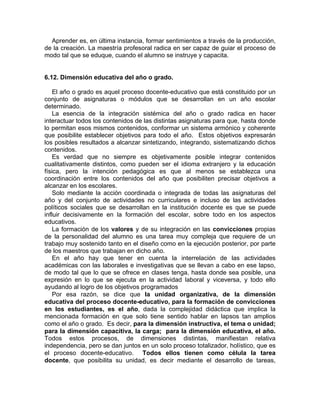 Aprender es, en última instancia, formar sentimientos a través de la producción,
de la creación. La maestría profesoral radica en ser capaz de guiar el proceso de
modo tal que se eduque, cuando el alumno se instruye y capacita.
6.12. Dimensión educativa del año o grado.
El año o grado es aquel proceso docente-educativo que está constituido por un
conjunto de asignaturas o módulos que se desarrollan en un año escolar
determinado.
La esencia de la integración sistémica del año o grado radica en hacer
interactuar todos los contenidos de las distintas asignaturas para que, hasta donde
lo permitan esos mismos contenidos, conformar un sistema armónico y coherente
que posibilite establecer objetivos para todo el año. Estos objetivos expresarán
los posibles resultados a alcanzar sintetizando, integrando, sistematizando dichos
contenidos.
Es verdad que no siempre es objetivamente posible integrar contenidos
cualitativamente distintos, como pueden ser el idioma extranjero y la educación
física, pero la intención pedagógica es que al menos se establezca una
coordinación entre los contenidos del año que posibiliten precisar objetivos a
alcanzar en los escolares.
Solo mediante la acción coordinada o integrada de todas las asignaturas del
año y del conjunto de actividades no curriculares e incluso de las actividades
políticos sociales que se desarrollan en la institución docente es que se puede
influir decisivamente en la formación del escolar, sobre todo en los aspectos
educativos.
La formación de los valores y de su integración en las convicciones propias
de la personalidad del alumno es una tarea muy compleja que requiere de un
trabajo muy sostenido tanto en el diseño como en la ejecución posterior, por parte
de los maestros que trabajan en dicho año.
En el año hay que tener en cuenta la interrelación de las actividades
académicas con las laborales e investigativas que se llevan a cabo en ese lapso,
de modo tal que lo que se ofrece en clases tenga, hasta donde sea posible, una
expresión en lo que se ejecuta en la actividad laboral y viceversa, y todo ello
ayudando al logro de los objetivos programados
Por esa razón, se dice que la unidad organizativa, de la dimensión
educativa del proceso docente-educativo, para la formación de convicciones
en los estudiantes, es el año, dada la complejidad didáctica que implica la
mencionada formación en que solo tiene sentido hablar en lapsos tan amplios
como el año o grado. Es decir, para la dimensión instructiva, el tema o unidad;
para la dimensión capacitiva, la carga; para la dimensión educativa, el año.
Todos estos procesos, de dimensiones distintas, manifiestan relativa
independencia, pero se dan juntos en un solo proceso totalizador, holístico, que es
el proceso docente-educativo. Todos ellos tienen como célula la tarea
docente, que posibilita su unidad, es decir mediante el desarrollo de tareas,
 
