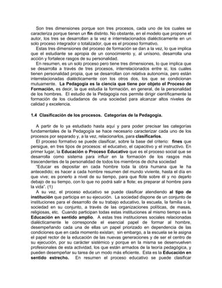 Son tres dimensiones porque son tres procesos, cada uno de los cuales se
caracteriza porque tienen un fin distinto. No obstante, en el modelo que propone el
autor, los tres se desarrollan a la vez e interrelacionados dialécticamente en un
solo proceso integrador o totalizador, que es el proceso formativo.
Estas tres dimensiones del proceso de formación se dan a la vez, lo que implica
que el estudiante se apropia de un conocimiento y, al unísono, desarrolla una
acción y fortalece rasgos de su personalidad.
En resumen, es un solo proceso pero tiene tres dimensiones, lo que implica que
se desarrolla a través de tres procesos, interrelacionados entre si, los cuales
tienen personalidad propia, que se desarrollan con relativa autonomía, pero están
interrelacionadas dialécticamente con los otros dos, los que se condicionan
mutuamente. La Pedagogía es la ciencia que tiene por objeto el Proceso de
Formación, es decir, la que estudia la formación, en general, de la personalidad
de los hombres. El estudio de la Pedagogía nos permite dirigir científicamente la
formación de los ciudadanos de una sociedad para alcanzar altos niveles de
calidad y excelencia.
1.4 Clasificación de los procesos. Categorías de la Pedagogía.
A partir de lo ya estudiado hasta aquí y para poder precisar las categorías
fundamentales de la Pedagogía se hace necesario caracterizar cada uno de los
procesos por separado y, a la vez, relacionarlos, para clasificarlos.
El proceso formativo se puede clasificar, sobre la base del criterio: fines que
persigue, en tres tipos de procesos: el educativo, el capacitivo y el instructivo. En
primer lugar, la Educación o Proceso Educativo que es el proceso social que se
desarrolla como sistema para influir en la formación de los rasgos más
trascendentes de la personalidad de todos los miembros de dicha sociedad
“Educar es depositar en cada hombre toda la obra humana que le ha
antecedido; es hacer a cada hombre resumen del mundo viviente, hasta el día en
que vive; es ponerlo a nivel de su tiempo, para que flote sobre él y no dejarlo
debajo de su tiempo, con lo que no podrá salir a flote; es preparar al hombre para
la vida”. (1)
A su vez, el proceso educativo se puede clasificar atendiendo al tipo de
institución que participa en su ejecución. La sociedad dispone de un conjunto de
instituciones para el desarrollo de su trabajo educativo, la escuela, la familia o la
sociedad en su conjunto, a través de las organizaciones políticas, de masas,
religiosas, etc. Cuando participan todas estas instituciones al mismo tiempo es la
Educación en sentido amplio. A estas tres instituciones sociales relacionadas
dialécticamente le corresponde el esencial papel de formar al hombre,
desempeñando cada una de ellas un papel priorizado en dependencia de las
condiciones que en cada momento existan; sin embargo, a la escuela se le asigna
el papel rector de la educación de las nuevas generaciones y de ser el centro de
su ejecución, por su carácter sistémico y porque en la misma se desenvuelven
profesionales de esta actividad, los que están armados de la teoría pedagógica, y
pueden desempeñar su tarea de un modo más eficiente. Esta es la Educación en
sentido estrecho. En resumen el proceso educativo se puede clasificar
 