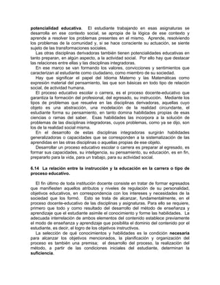 potencialidad educativa. El estudiante trabajando en esas asignaturas se
desarrolla en ese contexto social, se apropia de la lógica de ese contexto y
aprende a resolver los problemas presentes en el mismo. Aprende, resolviendo
los problemas de la comunidad y, si se hace consciente su actuación, se siente
sujeto de las transformaciones sociales.
Las otras disciplinas derivadoras también tienen potencialidades educativas en
tanto preparan, en algún aspecto, a la actividad social. Por ello hay que destacar
las relaciones entre ellas y las disciplinas integradoras.
En ese marco se van formando los valores, convicciones y sentimientos que
caracterizan al estudiante como ciudadano, como miembro de su sociedad.
Hay que significar el papel del Idioma Materno y las Matemáticas como
expresión material del pensamiento, las que son básicas en todo tipo de relación
social, de actividad humana.
El proceso educativo escolar o carrera, es el proceso docente-educativo que
garantiza la formación del profesional, del egresado, su instrucción. Mediante los
tipos de problemas que resuelve en las disciplinas derivadoras, aquellas cuyo
objeto es una abstracción, una modelación de la realidad circundante, el
estudiante forma su pensamiento, en tanto domina habilidades propias de esas
ciencias o ramas del saber. Esas habilidades las incorpora a la solución de
problemas de las disciplinas integradoras, cuyos problemas, como ya se dijo, son
los de la realidad social misma.
En el desarrollo de estas disciplinas integradoras surgirán habilidades
generalizadoras o capacidades que se corresponden a la sistematización de las
aprendidas en las otras disciplinas o aquellas propias de ese objeto.
Desarrollar un proceso educativo escolar o carrera es preparar al egresado, es
formar sus capacidades, su inteligencia, su pensamiento, su educación, es en fin,
prepararlo para la vida, para un trabajo, para su actividad social.
6.14 La relación entre la instrucción y la educación en la carrera o tipo de
proceso educativo.
El fin último de toda institución docente consiste en tratar de formar egresados
que manifiesten aquellos atributos y niveles de regulación de su personalidad,
objetivos educativos, en correspondencia con los intereses y necesidades de la
sociedad que los formó. Esto se trata de alcanzar, fundamentalmente, en el
proceso docente-educativo de las disciplinas y asignaturas. Para ello se requiere,
primero que todo y como resultado del desarrollo del método de enseñanza y
aprendizaje que el estudiante asimile el conocimiento y forme las habilidades. La
adecuada interrelación de ambos elementos del contenido establece previamente
el modo de enseñanza y aprendizaje que posibilita el dominio del contenido por el
estudiante, es decir, el logro de los objetivos instructivos.
La selección de qué conocimientos y habilidades es la condición necesaria
para alcanzar los objetivos mencionados, la planificación y organización del
proceso es también una premisa; el desarrollo del proceso, la realización del
método, a partir de las condiciones iniciales del estudiante, determinan la
suficiencia.
 