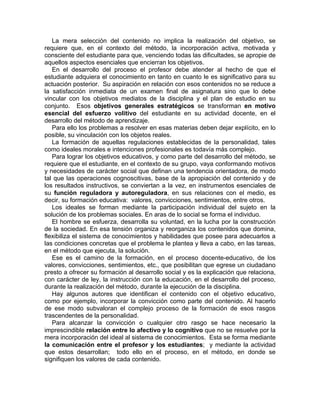 La mera selección del contenido no implica la realización del objetivo, se
requiere que, en el contexto del método, la incorporación activa, motivada y
consciente del estudiante para que, venciendo todas las dificultades, se apropie de
aquellos aspectos esenciales que encierran los objetivos.
En el desarrollo del proceso el profesor debe atender al hecho de que el
estudiante adquiera el conocimiento en tanto en cuanto le es significativo para su
actuación posterior. Su aspiración en relación con esos contenidos no se reduce a
la satisfacción inmediata de un examen final de asignatura sino que lo debe
vincular con los objetivos mediatos de la disciplina y el plan de estudio en su
conjunto. Esos objetivos generales estratégicos se transforman en motivo
esencial del esfuerzo volitivo del estudiante en su actividad docente, en el
desarrollo del método de aprendizaje.
Para ello los problemas a resolver en esas materias deben dejar explícito, en lo
posible, su vinculación con los objetos reales.
La formación de aquellas regulaciones establecidas de la personalidad, tales
como ideales morales e intenciones profesionales es todavía más complejo.
Para lograr los objetivos educativos, y como parte del desarrollo del método, se
requiere que el estudiante, en el contexto de su grupo, vaya conformando motivos
y necesidades de carácter social que definan una tendencia orientadora, de modo
tal que las operaciones cognoscitivas, base de la apropiación del contenido y de
los resultados instructivos, se conviertan a la vez, en instrumentos esenciales de
su función reguladora y autoreguladora, en sus relaciones con el medio, es
decir, su formación educativa: valores, convicciones, sentimientos, entre otros.
Los ideales se forman mediante la participación individual del sujeto en la
solución de los problemas sociales. En aras de lo social se forma el individuo.
El hombre se esfuerza, desarrolla su voluntad, en la lucha por la construcción
de la sociedad. En esa tensión organiza y reorganiza los contenidos que domina,
flexibiliza el sistema de conocimientos y habilidades que posee para adecuarlos a
las condiciones concretas que el problema le plantea y lleva a cabo, en las tareas,
en el método que ejecuta, la solución.
Ese es el camino de la formación, en el proceso docente-educativo, de los
valores, convicciones, sentimientos, etc., que posibilitan que egrese un ciudadano
presto a ofrecer su formación al desarrollo social y es la explicación que relaciona,
con carácter de ley, la instrucción con la educación, en el desarrollo del proceso,
durante la realización del método, durante la ejecución de la disciplina.
Hay algunos autores que identifican el contenido con el objetivo educativo,
como por ejemplo, incorporar la convicción como parte del contenido. Al hacerlo
de ese modo subvaloran el complejo proceso de la formación de esos rasgos
trascendentes de la personalidad.
Para alcanzar la convicción o cualquier otro rasgo se hace necesario la
imprescindible relación entre lo afectivo y lo cognitivo que no se resuelve por la
mera incorporación del ideal al sistema de conocimientos. Esta se forma mediante
la comunicación entre el profesor y los estudiantes; y mediante la actividad
que estos desarrollan; todo ello en el proceso, en el método, en donde se
signifiquen los valores de cada contenido.
 