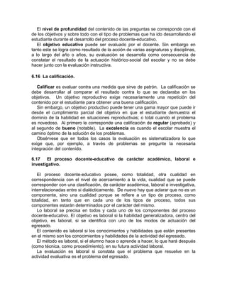 El nivel de profundidad del contenido de las preguntas se corresponde con el
de los objetivos y sobre todo con el tipo de problemas que ha ido desarrollando el
estudiante durante el desarrollo del proceso docente-educativo.
El objetivo educativo puede ser evaluado por el docente. Sin embargo en
tanto este se logra como resultado de la acción de varias asignaturas y disciplinas,
a lo largo del año o años, su evaluación se desarrolla como consecuencia de
constatar el resultado de la actuación histórico-social del escolar y no se debe
hacer junto con la evaluación instructiva.
6.16 La calificación.
Calificar es evaluar contra una medida que sirve de patrón. La calificación se
debe desarrollar al comparar el resultado contra lo que se declaraba en los
objetivos. Un objetivo reproductivo exige necesariamente una repetición del
contenido por el estudiante para obtener una buena calificación.
Sin embargo, un objetivo productivo puede tener una gama mayor que puede ir
desde el cumplimiento parcial del objetivo en que el estudiante demuestra el
dominio de la habilidad en situaciones reproductivas; o total cuando el problema
es novedoso. Al primero le corresponde una calificación de regular (aprobado) y
al segundo de bueno (notable). La excelencia es cuando el escolar muestra el
camino óptimo de la solución de los problemas.
Obsérvese que en todos los casos la evaluación es sistematizadora lo que
exige que, por ejemplo, a través de problemas se pregunte la necesaria
integración del contenido.
6.17 El proceso docente-educativo de carácter académico, laboral e
investigativo.
El proceso docente-educativo posee, como totalidad, otra cualidad en
correspondencia con el nivel de acercamiento a la vida, cualidad que se puede
corresponder con una clasificación, de carácter académica, laboral e investigativa,
interrelacionadas entre si dialécticamente. De nuevo hay que aclarar que no es un
componente, sino una cualidad porque se refiere a un tipo de proceso, como
totalidad, en tanto que en cada uno de los tipos de proceso, todos sus
componentes estarán determinados por el carácter del mismo.
Lo laboral se precisa en todos y cada uno de los componentes del proceso
docente-educativo. El objetivo es laboral si la habilidad generalizadora, centro del
objetivo, es laboral, si se identifica con uno de los modos de actuación del
egresado.
El contenido es laboral si los conocimientos y habilidades que están presentes
en el mismo son los conocimientos y habilidades de la actividad del egresado.
El método es laboral, si el alumno hace o aprende a hacer, lo que hará después
(como técnica, como procedimiento), en su futura actividad laboral.
La evaluación es laboral si constata que el problema que resuelve en la
actividad evaluativa es el problema del egresado.
 