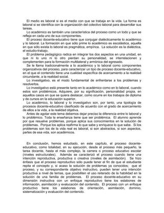 El medio es laboral si es el medio con que se trabaja en la vida. La forma es
laboral si se identifica con la organización del colectivo laboral para desarrollar sus
tareas.
Lo académico es también una característica del proceso como un todo y que se
refleja en cada uno de sus componentes.
El proceso docente-educativo tiene que conjugar dialécticamente lo académico
y lo laboral. La formación en que sólo prime lo académico es escolástica, aquella
en que sólo exista lo laboral es pragmática, empírica. La solución es la dialéctica,
el estudio-trabajo.
El problema pedagógico radica en integrar los dos aspectos en una unidad, en
que ni lo uno ni lo otro pierdan su personalidad, se interrelacionen y
complementen para la formación multilateral y armónica del egresado.
Se le llama tradicionalmente a lo académico y lo laboral como componentes
organizativos del proceso, para caracterizar un tipo de proceso docente-educativo,
en el que el contenido tiene una cualidad específica de acercamiento a la realidad
circundante, a la realidad social.
Lo investigativo, es el modo fundamental de enfrentarse a los problemas y
resolverlos.
Lo investigativo está presente tanto en lo académico como en lo laboral, cuando
estos son problémicos. Adquiere, por su significación, personalidad propia, en
aquellos casos en que se quiera destacar, como ocurre en los trabajos de diploma
y de cursos en la educación superior.
Lo académico, lo laboral y lo investigativo son, por tanto, una tipología de
procesos docente-educativo clasificado de acuerdo con el grado de acercamiento
de ellos a la vida, a la realidad objetiva.
Antes de agotar este tema debemos dejar preciso la diferencia entre lo laboral y
lo problémico. Toda la enseñanza tiene que ser problémica. El alumno aprende
por que resuelve problemas, porque aplica sus conocimientos en la solución de
problemas. Porque los aplica reafirma lo que sabe y enriquece lo que sabe. Si los
problemas son los de la vida real es laboral, si son abstractos, si son aspectos,
partes de esa vida, son académicos.
En conclusión, hemos estudiado, en este capítulo, el proceso docente-
educativo, como totalidad, en su ejecución, desde el proceso más pequeño, la
tarea docente, hasta el más complejo, la carrera o proceso educativo escolar
(niveles estructurales). Además se caracterizó el proceso cuando tiene una
intención reproductiva, productiva o creativa (niveles de asimilación). Se hizo
énfasis que el proceso reproductivo sólo puede tener el fin de que el estudiante
repita el concepto y, si acaso la solución de problemas ya conocidos; que el
proceso, y su correspondiente objetivo instructivo, pueden tener una intención
productiva a nivel de temas, que posibiliten el uso reiterado de la habilidad en la
solución de una familia de problemas. El proceso docente-educativo en su
dimensión instructiva con un enfoque reproductivo tiene los eslabones de
información, asimilación y evalucación del contenido. El proceso con un enfoque
productivo tiene los eslabones de orientación, asimilación, dominio,
sistematización y evaluación del contenido.
 