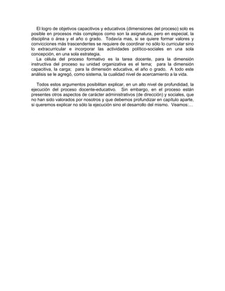 El logro de objetivos capacitivos y educativos (dimensiones del proceso) solo es
posible en procesos más complejos como son la asignatura, pero en especial, la
disciplina o área y el año o grado. Todavía mas, si se quiere formar valores y
convicciones más trascendentes se requiere de coordinar no sólo lo curricular sino
lo extracurricular e incorporar las actividades político-sociales en una sola
concepción, en una sola estrategia.
La célula del proceso formativo es la tarea docente, para la dimensión
instructiva del proceso su unidad organizativa es el tema; para la dimensión
capacitiva, la carga; para la dimensión educativa, el año o grado. A todo este
análisis se le agregó, como sistema, la cualidad nivel de acercamiento a la vida.
Todos estos argumentos posibilitan explicar, en un alto nivel de profundidad, la
ejecución del proceso docente-educativo. Sin embargo, en el proceso están
presentes otros aspectos de carácter administrativos (de dirección) y sociales, que
no han sido valorados por nosotros y que debemos profundizar en capítulo aparte,
si queremos explicar no sólo la ejecución sino el desarrollo del mismo. Veamos:…
 