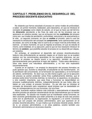 CAPITULO 7. PROBLEMAS EN EL DESARROLLO DEL
PROCESO DOCENTE-EDUCATIVO
No obstante que hemos estudiado el proceso en varios niveles de profundidad,
a saber. Un primer momento, totalizador, pero descriptivo, en que se introduce el
concepto de proceso como objeto de estudio, en el que se hace uso del término
de dimensión atendiendo a los fines de cada uno de los procesos que se
apreciaron en práctica escolar, que se enriquece con las cualidades del proceso
como son, sus niveles de asimilación, profundidad, estructural y de acercamiento a
la vida; un segundo momento, en que se analiza el proceso, para lo cual fue
necesario la introducción del concepto de componente, tanto operacionales como
de estado, así como el de ley, todo lo cual le da un mayor nivel de profundidad, de
esencia; un tercer momento, en que se regresa al proceso, en que se estudia el
mismo, como totalidad, en su ejecución, para lo que se hizo necesario introducir el
término de eslabón, que posibilita estudiar el proceso en su desarrollo por etapas,
por estadíos.
Sin embargo, al caractericar el desarrollo del proceso docente-educativo
todavía más profundamente se aprecian rasgos en el mismo que no se pueden
explicar con los conocimientos aprendidos en los capítulos anteriores, así por
ejemplo, el proceso se diseña previo a su ejecución, también se controla
permanentemente para garantizar el logro del objetivo. Todos estos elementos y
otros más tienen una naturaleza administrativa, y no han sido explicados
convenientemente.
Cuando en el capítulo 1 se empezó la descripción del proceso formativo se
pudo apreciar que, durante su desarrollo, el estudiante se iba transformando: en
la asimilación del conocimiento, en la formación de capacidades y en la formación
de valores, sentimientos. Es decir que, la vida misma sugirió, que en la ejecución
del proceso se podían pretender varios fines cualitativamente distintos, que el
proceso podía tener funciones distintas, la instructiva, la capacitiva y la educativa,
y otra cuestión importante, que esos fines y funciones se desarrollaban en
procesos cualitativamente distintos, independientemente de que todos ellos se
daban en una unidad, el proceso formativo. Es por ello que se introdujo el
concepto de dimensión para caracterizar aquel proceso que se desdoblaba en
tres, en correspondencia con sus funciones, con sus fines.
Ahora, buscando explicar todavía más profunda y esencialmente el desarrollo
de dicho proceso se aprecian características de tipo administrativas que no habían
sido explicadas. Su estudio nos muestra que se manifiestan varias funciones, es
decir acciones generalizadas que están presentes a lo largo de todo ese proceso
como son la planificación, la organización, la regulación y el control, funciones
estas que son propias del proceso administrativo, pero que aparecen en el
proceso docente-educativo; lo que implica que el proceso docente posee, dentro
de si, un proceso administrativo, o en otras palabras, existirá también una
dimensión administrativa en el proceso docente.
 