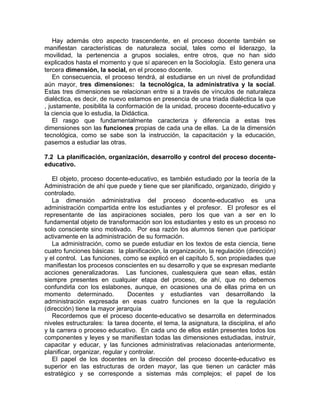 Hay además otro aspecto trascendente, en el proceso docente también se
manifiestan características de naturaleza social, tales como el liderazgo, la
movilidad, la pertenencia a grupos sociales, entre otros, que no han sido
explicados hasta el momento y que sí aparecen en la Sociología. Esto genera una
tercera dimensión, la social, en el proceso docente.
En consecuencia, el proceso tendrá, al estudiarse en un nivel de profundidad
aún mayor, tres dimensiones: la tecnológica, la administrativa y la social.
Estas tres dimensiones se relacionan entre si a través de vínculos de naturaleza
dialéctica, es decir, de nuevo estamos en presencia de una triada dialéctica la que
, justamente, posibilita la conformación de la unidad, proceso docente-educativo y
la ciencia que lo estudia, la Didáctica.
El rasgo que fundamentalmente caracteriza y diferencia a estas tres
dimensiones son las funciones propias de cada una de ellas. La de la dimensión
tecnológica, como se sabe son la instrucción, la capacitación y la educación,
pasemos a estudiar las otras.
7.2 La planificación, organización, desarrollo y control del proceso docente-
educativo.
El objeto, proceso docente-educativo, es también estudiado por la teoría de la
Administración de ahí que puede y tiene que ser planificado, organizado, dirigido y
controlado.
La dimensión administrativa del proceso docente-educativo es una
administración compartida entre los estudiantes y el profesor. El profesor es el
representante de las aspiraciones sociales, pero los que van a ser en lo
fundamental objeto de transformación son los estudiantes y esto es un proceso no
solo consciente sino motivado. Por esa razón los alumnos tienen que participar
activamente en la administración de su formación.
La administración, como se puede estudiar en los textos de esta ciencia, tiene
cuatro funciones básicas: la planificación, la organización, la regulación (dirección)
y el control. Las funciones, como se explicó en el capítulo 5, son propiedades que
manifiestan los procesos conscientes en su desarrollo y que se expresan mediante
acciones generalizadoras. Las funciones, cualesquiera que sean ellas, están
siempre presentes en cualquier etapa del proceso, de ahí, que no debemos
confundirla con los eslabones, aunque, en ocasiones una de ellas prima en un
momento determinado. Docentes y estudiantes van desarrollando la
administración expresada en esas cuatro funciones en la que la regulación
(dirección) tiene la mayor jerarquía
Recordemos que el proceso docente-educativo se desarrolla en determinados
niveles estructurales: la tarea docente, el tema, la asignatura, la disciplina, el año
y la carrera o proceso educativo. En cada uno de ellos están presentes todos los
componentes y leyes y se manifiestan todas las dimensiones estudiadas, instruir,
capacitar y educar, y las funciones administrativas relacionadas anteriormente,
planificar, organizar, regular y controlar.
El papel de los docentes en la dirección del proceso docente-educativo es
superior en las estructuras de orden mayor, las que tienen un carácter más
estratégico y se corresponde a sistemas más complejos; el papel de los
 