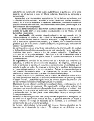 estudiantes se incrementa en los niveles subordinados al punto que, en la tarea
docente, es el alumno el que, en última instancia, determina su contenido y
cumplimiento.
Aunque hay una interrelación y subordinación de los distintos subsistemas que
conforman un sistema mayor, aquellos, a su vez, tienen una relativa autonomía,
basado en el cual se establece la necesaria flexibilidad y descentralización del
proceso docente-educativo que, en determinadas condiciones, puede llegar a la
personificación de dicho proceso.
Son las condiciones las que determinan esa flexibilidad consciente de que si se
excede se puede caer en una posición anarquizante; o si se impide, en otra
burocrática y dogmática.
La planificación del proceso docente-educativo se corresponde con la
determinación de los objetivos y los contenidos; la organización, con la precisión
de las posibles formas, medios y métodos a emplear; la regulación (dirección),
con la adecuación operativa del proceso; y el control, con la determinación del
grado en que, en el desarrollo, se acerca al objetivo, el aprendizaje y formación del
escolar y su rectificación.
La planificación es, desde el punto de vista didáctico, la determinación del objetivo
o de los objetivos del sistema docente que se está estudiando: tema, asignatura,
disciplina, año, grado, carrera o tipo de proceso educativo. Planificar es
concretar, en un lenguaje pedagógico, la exigencia social, la necesidad social a
formar en los estudiantes, del que se deriva el conjunto de contenidos a asimilar
por el estudiante.
La organización, derivado de la planificación es la función que determina la
estructura, el orden del proceso docente educativo. Se organiza, primero que
todo, el contenido a asimilar, el conjunto de conocimientos y habilidades que el
estudiante debe aprender. Se organiza el dominio de la habilidad generalizadora
en cuyo contexto aparecer n los conocimientos. Esta es la organización interna
del proceso docente-educativo. La organización del proceso se manifiesta
mediante un sistema de clases que tiene una determinada tipología.
En correspondencia con lo planificado, con el objetivo, se determina cuál es el tipo
de clase que mejor se adecua a la etapa inicial del desarrollo del proceso y cuáles
le deben suceder. Las formas organizativas del proceso docente-educativo es una
de las manifestaciones (externas) organizativas del proceso.
El proceso docente-educativo existe, como cualquier objeto, en el espacio y en el
tiempo, sus formas de existencia. Su organización implica cómo ordenar las
relaciones que se producirán entre los estudiantes y entre estos y el profesor. Así
la actividad docente puede ser individual o en grupos y este último en pequeños o
grandes colectivos. La tipología de clases y la tipología de grupos se organizarán
correspondientemente.
El tiempo es factor organizativo vital para garantizar lo planificado, el objetivo; de
acuerdo con la significación relativa de éste, el profesor dedicará un mayor o
menor volumen de tiempo al desarrollo de la habilidad, a la asimilación del
conocimiento, de cada unidad organizativa.
La función administrativa fundamental del proceso docente-educativo es la
dirección es el desarrollo del mismo. El proceso, en su dinámica, en su
 