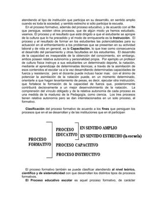 atendiendo al tipo de institución que participa en su desarrollo, en sentido amplio
cuando es toda la sociedad, y sentido estrecho si sólo participa la escuela.
En el proceso formativo, además del proceso educativo, y de acuerdo con el fin
que persigue, existen otros procesos, que de algún modo ya hemos estudiado,
veamos. El proceso y el resultado que está dirigido a que el estudiante se apropie
de la cultura que lo ha precedido y el modo de enriquecerla es la Instrucción. El
proceso y el resultado de formar en los estudiantes las potencialidades para su
actuación en el enfrentamiento a los problemas que se presentan en su actividad
laboral y de vida en general, es la Capacitación, lo que trae como consecuencia
el desarrollo del pensamiento y otras facultades en los estudiantes. El desarrollo
de la capacidad es inseparable de la obtención del conocimiento, sin embargo,
ambos poseen relativa autonomía y personalidad propia. Por ejemplo un profesor
de cultura física instruye a sus estudiantes un determinado deporte, la natación,
mediante el aprendizaje de determinadas técnicas; a través de la asimilación de
esos contenidos el escolar va a la vez desarrollando determinadas capacidades de
fuerza y resistencia; pero el docente puede incluso hacer mas: con el ánimo de
potenciar la asimilación de la natación puede, en un momento determinado,
orientarle a que hagan levantamiento de pesas, es decir, ejecutar otra instrucción,
que fortalece la formación de la capacidad de fuerza que, posteriormente
contribuirá decisivamente a un mejor desenvolvimiento de la natación. La
comprensión del vínculo obligado y de la relativa autonomía de cada proceso es
una medida de la madurez de la Pedagogía, como ciencia. Los tres procesos
tienen relativa autonomía pero se dan interrelacionados en un solo proceso, el
formativo.
Clasificación del proceso formativo de acuerdo a los fines que persiguen los
procesos que en el se desarrollan y de las instituciones que en él participan
El proceso formativo también se puede clasificar atendiendo al nivel teórico,
científico y de sistematicidad con que desarrollan los distintos tipos de procesos
formativos.
El Proceso educativo escolar es aquel proceso formativo, de carácter
 