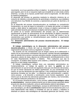 movimiento, es el que garantiza arribar al objetivo; la organización es una ayuda
para lograrlo, pero no es un esquema rígido que encasille de un solo modo a dicha
dinámica. La vida, en su riqueza, puede hacer variar lo organizado. En ello radica
la maestría pedagógica.
El desarrollo del proceso se garantiza mediante la utilización dinámica de un
conjunto de métodos y procedimientos de aprendizaje y enseñanza, que establece
una estructura muy flexible de acciones y operaciones por parte de alumnos y el
profesor.
En el desarrollo del proceso docente-educativo se manifiesta su contradicción
fundamental y en aras de lograr la motivación y el interés del escolar, el maestro
puede y debe alterar la organización inicial, e incluso el objetivo aproximado de
cada actividad docente para alcanzar el objetivo del tema planificado.
El control es la función admininstrativa del proceso que va determinando
regularmente el grado de acercamiento de los estudiantes al objetivo propuesto.
El control sumido en el desarrollo del proceso es función del mismo y es la
característica que permite su retroalimentaciçon para modificar la organización
previamente establecida.
7.3 Dimensión administrativa del proceso docente-educativo: El trabajo
metodológico
El trabajo metodológico es la dimensión administrativa del proceso
docente-educativo, a través del cual se desarrollan tanto la planificación y
organización del proceso como su regulación y control.
De acuerdo con las concepciones que se tengan acerca de la elaboración o
diseño de los documentos orientadores del proceso, también llamado curriculum,
plan de estudio de la carrera o proceso educativo escolar, programa de disciplina y
asignatura, planes de clase, algunos se confeccionarán centralizadamente y otros
en cada Departamento Docente o Cátedra. Pero cualquiera que sea la
concepción, el análisis debe hacerse como sistema, y entenderse que todo forma
parte de un solo trabajo metodológico.
El trabajo metodológico, aunque tiene una naturaleza administrativa es,
fundamentalmente, un trabajo de gestión, es decir, la gestión es una
administración en que la función de regulación más que una dirección del proceso,
en que se toman decisiones de relativa significación, es una coordinación de la
misma, en que las decisiones son para adecuar, a las condiciones específicas, las
decisiones tomadas por los jefes. La diferencia entre administración y gestión,
como proceso; y de dirección y coordinación, como función reguladora; es la
misma que se da entre las estructuras gerenciales (de mando) y las funcionales,
de cualquier institución productiva o de servicios.
En el proceso docente-educativo, como proceso, prima lo tecnológico sobre
lo administrativo; veremos posteriormente que en este proceso apreciado desde
el punto de vista de la institución, prima lo administrativo sobre lo tecnológico.
De tal modo, en el trabajo metodológico, aunque es administración lo que prima
es lo tecnológico, por ello la coordinación implica la toma de decisiones pero a un
nivel relativamente más táctico e inmediato en que se ordena y metodiza lo
diseñado en planos más estratégicos de naturaleza gerencial (de mando), como
 