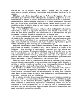 pueden ser los de ministro, rector, decano, director, jefe de división o
departamento docente; el trabajo metodológico está al nivel de coordinación, de
gestión.
El trabajo metodológico desarollado por los Profesores Principales o Primeros
Profesores que coordinan dicha labor para las disciplinas, asignaturas o años,
tiene la tarea de diseñar el proceso a la instancia organizativa que se determine,
pero en especial, tiene que regular el proceso en sí mismo, produciendo, mediante
el control, la necesaria rectificación de las formas, medios y métodos que mejor
posibiliten arribar al objetivo, al punto que, cuando sea imprescindible, rectificar
hasta estos mismos objetivos.
En el seno del trabajo metodológico está presente la participación activa de los
estudiantes, no sólo en la regulación del proceso sino, incluso, en su diseño. Es
decir, se debe hacer participar a los estudiantes en la determinación de qué
contenidos y objetivos establecer al menos hasta el nivel de tema.
Es cierto que el escolar va a opinar de algo del cual se supone que no conoce;
sin embargo, las vivencias, intereses e intuiciones de los alumnos frecuentemente
son sorprendentemente útiles si, por supuesto, se les permite exponerlos. Pero,
sobre todo, el grado de compromiso es mucho mayor en aquel proceso que el
mismo estudiante ayudó a diseñar y que lo siente como suyo.
El trabajo metodológico, como proceso administrativo que es tiene objetivo, la
optimización del proceso docente-educativo; tiene contenido, el propio de la
Didáctica; tiene métodos la comunicación gerencial entre los sujetos que
participan en el proceso. El trabajo metodológico, para su desarrollo, tiene formas
que lo caracterizan, que van desde el trabajo individual del docente en su
autopreparación científico-técnica y pedagógica con vista a la ejecución del
proceso, hasta el trabajo en grupos, en reuniones metodológicas, para analizar el
diseño del proceso, su ejecución y resultado, mediante su control.
El trabajo metodológico es imprescindible como vía de optimización del proceso
docente-educativo que posibilita el intercambio de experiencia entre los docentes y
canaliza el espíritu emulativo entre ellos, lo que no excluye la necesaria libertad
de cátedra que tiene cada profesor durante el desarrollo de su clase.
La libertad no es infinita, sino que la misma se lleva a cabo en ciertos marcos:
el que le posibilitan los objetivos y contenidos de su asignatura que, a su vez,
forma parte de un sistema mayor que es la disciplina y el año y a los cuales le
sirve. Pero, en ese contexto, el tiene el derecho y el deber de manifestar toda su
creatividad y estimular la de sus estudiantes.
En la relación entre las dimensiones tecnológicas y administrativas, relaciones
que tienen también una naturaleza dialéctica, lo que prima, en la Didáctica, es lo
tecnológico, son las funciones de instruir, capacitar y educar, aunque siempre
estén presentes la planificación, organización, regulación y control, todo ello en
función de la formación del escolar. Es por ello que, para el proceso docente-
educativo, mas que administración decimos gestión del proceso para significar ese
papel secundario, aunque imprescindible.
 