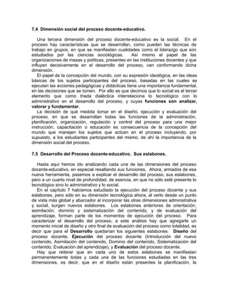 7.4 Dimensión social del proceso docente-educativo.
Una tercera dimensión del proceso docente-educativo es la social. En el
proceso hay características que se desarrollan, como pueden las técnicas de
trabajo en grupos, en que se manifiestan cualidades como el liderazgo que son
estudiados por las ciencias sociológicas. Así mismo el papel de las
organizaciones de masas y políticas, presentes en las instituciones docentes y que
influyen decisivamente en el desarrollo del proceso, van conformando dicha
dimensión.
El papel de la concepción del mundo, con su expresión ideológica, en las ideas
básicas de los sujetos participantes del proceso, basadas en las cuales se
ejecutan las acciones pedagógicas y didácticas tiene una importancia fundamental,
en las decisiones que se tomen. Por ello es que decimos que lo social es el tercer
elemento que como triada dialéctica interrelaciona lo tecnológico con lo
administrativo en el desarrollo del proceso, y cuyas funciones son analizar,
valorar y fundamentar.
La decisión de qué medida tomar en el diseño, ejecución y evaluación del
proceso, en que se desarrollan todas las funciones de la administración,
planificación, organización, regulación y control del proceso para una mejor
instrucción, capacitación o educación es consecuencia de la concepción del
mundo que manejen los sujetos que actúan en el proceso incluyendo, por
supuesto, a los estudiantes participantes del mismo, de ahí la importancia de la
dimensión social del proceso.
7.5 Desarrollo del Proceso docente-educativo. Sus eslabones.
Hasta aquí hemos ido analizando cada una de las dimensiones del proceso
docente-educativo, en especial resaltando sus funciones, Ahora, armados de esa
nueva herramienta, pasemos a explicar el desarrollo del proceso, sus eslabones,
pero a un cuarto nivel de profundidad, de esencia, en que no sólo esté presente lo
tecnológico sino lo administrativo y lo social.
En el capítulo 7 habíamos estudiado la ejecución del proceso docente y sus
eslabones, pero sólo en su dimensión tecnológica ahora, al verlo desde un punto
de vista más global y abarcador al incorporar las otras dimensiones administrativa
y social, surgen nuevos eslabones. Los eslabones anteriores de orientación,
asimilación, dominio y sistematización del contenido, y de evaluación del
aprendizaje, forman parte de los momentos de ejecución del proceso. Para
caracterizar el desarrollo del proceso, a este análisis hay que agregarle un
momento inicial de diseño y otro final de evaluación del proceso como totalidad, es
decir que para el Desarrollo quedarían los siguientes eslabones: Diseño del
proceso docente, Ejecución del proceso docente (Introducción del nuevo
contenido, Asimilación del contenido, Dominio del contenido, Sistematización del
contenido, Evaluación del aprendizaje), y Evaluación del proceso docente.
Hay que reiterar que en cada uno de estos eslabones se manifiestan
permanentemente todas y cada una de las funciones estudiadas en las tres
dimensiones, es decir, que en el diseño están presentes la planificación, la
 