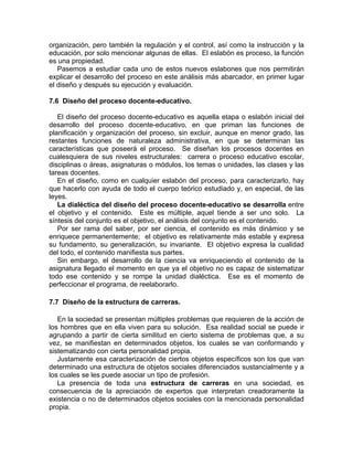 organización, pero también la regulación y el control, así como la instrucción y la
educación, por solo mencionar algunas de ellas. El eslabón es proceso, la función
es una propiedad.
Pasemos a estudiar cada uno de estos nuevos eslabones que nos permitirán
explicar el desarrollo del proceso en este análisis más abarcador, en primer lugar
el diseño y después su ejecución y evaluación.
7.6 Diseño del proceso docente-educativo.
El diseño del proceso docente-educativo es aquella etapa o eslabón inicial del
desarrollo del proceso docente-educativo, en que priman las funciones de
planificación y organización del proceso, sin excluir, aunque en menor grado, las
restantes funciones de naturaleza administrativa, en que se determinan las
características que poseerá el proceso. Se diseñan los procesos docentes en
cualesquiera de sus niveles estructurales: carrera o proceso educativo escolar,
disciplinas o áreas, asignaturas o módulos, los temas o unidades, las clases y las
tareas docentes.
En el diseño, como en cualquier eslabón del proceso, para caracterizarlo, hay
que hacerlo con ayuda de todo el cuerpo teórico estudiado y, en especial, de las
leyes.
La dialéctica del diseño del proceso docente-educativo se desarrolla entre
el objetivo y el contenido. Este es múltiple, aquel tiende a ser uno solo. La
síntesis del conjunto es el objetivo, el análisis del conjunto es el contenido.
Por ser rama del saber, por ser ciencia, el contenido es más dinámico y se
enriquece permanentemente; el objetivo es relativamente más estable y expresa
su fundamento, su generalización, su invariante. El objetivo expresa la cualidad
del todo, el contenido manifiesta sus partes.
Sin embargo, el desarrollo de la ciencia va enriqueciendo el contenido de la
asignatura llegado el momento en que ya el objetivo no es capaz de sistematizar
todo ese contenido y se rompe la unidad dialéctica. Ese es el momento de
perfeccionar el programa, de reelaborarlo.
7.7 Diseño de la estructura de carreras.
En la sociedad se presentan múltiples problemas que requieren de la acción de
los hombres que en ella viven para su solución. Esa realidad social se puede ir
agrupando a partir de cierta similitud en cierto sistema de problemas que, a su
vez, se manifiestan en determinados objetos, los cuales se van conformando y
sistematizando con cierta personalidad propia.
Justamente esa caracterización de ciertos objetos específicos son los que van
determinado una estructura de objetos sociales diferenciados sustancialmente y a
los cuales se les puede asociar un tipo de profesión.
La presencia de toda una estructura de carreras en una sociedad, es
consecuencia de la apreciación de expertos que interpretan creadoramente la
existencia o no de determinados objetos sociales con la mencionada personalidad
propia.
 