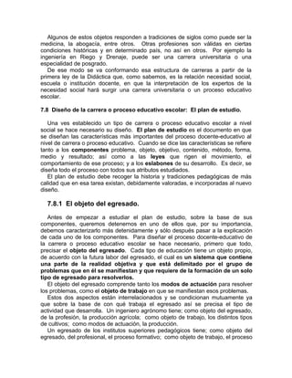 Algunos de estos objetos responden a tradiciones de siglos como puede ser la
medicina, la abogacía, entre otros. Otras profesiones son válidas en ciertas
condiciones históricas y en determinado país, no así en otros. Por ejemplo la
ingeniería en Riego y Drenaje, puede ser una carrera universitaria o una
especialidad de posgrado.
De ese modo se va conformando esa estructura de carreras a partir de la
primera ley de la Didáctica que, como sabemos, es la relación necesidad social,
escuela o institución docente, en que la interpretación de los expertos de la
necesidad social hará surgir una carrera universitaria o un proceso educativo
escolar.
7.8 Diseño de la carrera o proceso educativo escolar: El plan de estudio.
Una ves establecido un tipo de carrera o proceso educativo escolar a nivel
social se hace necesario su diseño. El plan de estudio es el documento en que
se diseñan las características más importantes del proceso docente-educativo al
nivel de carrera o proceso educativo. Cuando se dice las características se refiere
tanto a los componentes problema, objeto, objetivo, contenido, método, forma,
medio y resultado; así como a las leyes que rigen el movimiento, el
comportamiento de ese proceso; y a los eslabones de su desarrollo. Es decir, se
diseña todo el proceso con todos sus atributos estudiados.
El plan de estudio debe recoger la historia y tradiciones pedagógicas de más
calidad que en esa tarea existan, debidamente valoradas, e incorporadas al nuevo
diseño.
7.8.1 El objeto del egresado.
Antes de empezar a estudiar el plan de estudio, sobre la base de sus
componentes, queremos detenernos en uno de ellos que, por su importancia,
debemos caracterizarlo más detenidamente y sólo después pasar a la explicación
de cada uno de los componentes. Para diseñar el proceso docente-educativo de
la carrera o proceso educativo escolar se hace necesario, primero que todo,
precisar el objeto del egresado. Cada tipo de educación tiene un objeto propio,
de acuerdo con la futura labor del egresado, el cual es un sistema que contiene
una parte de la realidad objetiva y que está delimitado por el grupo de
problemas que en él se manifiestan y que requiere de la formación de un solo
tipo de egresado para resolverlos.
El objeto del egresado comprende tanto los modos de actuación para resolver
los problemas, como el objeto de trabajo en que se manifiestan esos problemas.
Estos dos aspectos están interrelacionados y se condicionan mutuamente ya
que sobre la base de con qué trabaja el egresado así se precisa el tipo de
actividad que desarrolla. Un ingeniero agrónomo tiene; como objeto del egresado,
de la profesión, la producción agrícola; como objeto de trabajo, los distintos tipos
de cultivos; como modos de actuación, la producción.
Un egresado de los institutos superiores pedagógicos tiene; como objeto del
egresado, del profesional, el proceso formativo; como objeto de trabajo, el proceso
 