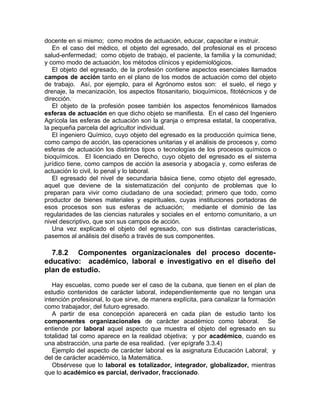 docente en si mismo; como modos de actuación, educar, capacitar e instruir.
En el caso del médico, el objeto del egresado, del profesional es el proceso
salud-enfermedad; como objeto de trabajo, el paciente, la familia y la comunidad;
y como modo de actuación, los métodos clínicos y epidemiológicos.
El objeto del egresado, de la profesión contiene aspectos esenciales llamados
campos de acción tanto en el plano de los modos de actuación como del objeto
de trabajo. Así, por ejemplo, para el Agrónomo estos son: el suelo, el riego y
drenaje, la mecanización, los aspectos fitosanitario, bioquímicos, fitotécnicos y de
dirección..
El objeto de la profesión posee también los aspectos fenoménicos llamados
esferas de actuación en que dicho objeto se manifiesta. En el caso del Ingeniero
Agrícola las esferas de actuación son la granja o empresa estatal, la cooperativa,
la pequeña parcela del agricultor individual.
El ingeniero Químico, cuyo objeto del egresado es la producción química tiene,
como campo de acción, las operaciones unitarias y el análisis de procesos y, como
esferas de actuación los distintos tipos o tecnologías de los procesos químicos o
bioquímicos. El licenciado en Derecho, cuyo objeto del egresado es el sistema
jurídico tiene, como campos de acción la asesoría y abogacía y, como esferas de
actuación lo civil, lo penal y lo laboral.
El egresado del nivel de secundaria básica tiene, como objeto del egresado,
aquel que deviene de la sistematización del conjunto de problemas que lo
preparan para vivir como ciudadano de una sociedad; primero que todo, como
productor de bienes materiales y espirituales, cuyas instituciones portadoras de
esos procesos son sus esferas de actuación; mediante el dominio de las
regularidades de las ciencias naturales y sociales en el entorno comunitario, a un
nivel descriptivo, que son sus campos de acción.
Una vez explicado el objeto del egresado, con sus distintas características,
pasemos al análisis del diseño a través de sus componentes.
7.8.2 Componentes organizacionales del proceso docente-
educativo: académico, laboral e investigativo en el diseño del
plan de estudio.
Hay escuelas, como puede ser el caso de la cubana, que tienen en el plan de
estudio contenidos de carácter laboral, independientemente que no tengan una
intención profesional, lo que sirve, de manera explícita, para canalizar la formación
como trabajador, del futuro egresado.
A partir de esa concepción aparecerá en cada plan de estudio tanto los
componentes organizacionales de carácter académico como laboral. Se
entiende por laboral aquel aspecto que muestra el objeto del egresado en su
totalidad tal como aparece en la realidad objetiva; y por académico, cuando es
una abstracción, una parte de esa realidad. (ver epígrafe 3.3.4)
Ejemplo del aspecto de carácter laboral es la asignatura Educación Laboral; y
del de carácter académico, la Matemática.
Obsérvese que lo laboral es totalizador, integrador, globalizador, mientras
que lo académico es parcial, derivador, fraccionado.
 