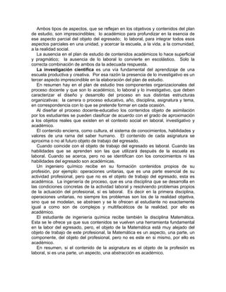 Ambos tipos de aspectos, que se reflejan en los objetivos y contenidos del plan
de estudio, son imprescindibles; lo académico para profundizar en la esencia de
ese aspecto parcial del objeto del egresado; lo laboral, para integrar todos esos
aspectos parciales en una unidad, y acercar la escuela, a la vida, a la comunidad,
a la realidad social.
La ausencia en el plan de estudio de contenidos académicos lo hace superficial
y pragmático; la ausencia de lo laboral lo convierte en escolástico. Solo la
correcta combinación de ambos da la adecuada respuesta.
La investigación científica es una vía fundamental del aprendizaje de una
escuela productiva y creativa. Por esa razón la presencia de lo investigativo es un
tercer aspecto imprescindible en la elaboración del plan de estudio.
En resumen hay en el plan de estudio tres componentes organizacionales del
proceso docente y que son lo académico, lo laboral y lo investigativo, que deben
caracterizar el diseño y desarrollo del proceso en sus distintas estructuras
organizativas: la carrera o proceso educativo, año, disciplina, asignatura y tema,
en correspondencia con lo que se pretende formar en cada ocasión.
Al diseñar el proceso docente-educativo los contenidos objeto de asimilación
por los estudiantes se pueden clasificar de acuerdo con el grado de aproximación
a los objetos reales que existen en el contexto social en laboral, investigativo y
académico.
El contenido encierra, como cultura, el sistema de conocimientos, habilidades y
valores de una rama del saber humano. El contenido de cada asignatura se
aproxima o no al futuro objeto de trabajo del egresado.
Cuando coincide con el objeto de trabajo del egresado es laboral. Cuando las
habilidades que se aprenden son las que utilizará después de la escuela es
laboral. Cuando se acerca, pero no se identifican con los conocimientos ni las
habilidades del egresado son académicas.
Un ingeniero químico recibe en su formación contenidos propios de su
profesión, por ejemplo: operaciones unitarias, que es una parte esencial de su
actividad profesional, pero que no es el objeto de trabajo del egresado, esta es
académica. La ingeniería de proceso, que es una disciplina que se desarrolla en
las condiciones concretas de la actividad laboral y resolviendo problemas propios
de la actuación del profesional, sí es laboral. Es decir en la primera disciplina,
operaciones unitarias, no siempre los problemas son los de la realidad objetiva,
sino que se modelan, se abstraen y se le ofrecen al estudiante no exactamente
igual a como son de complejos y multifacéticos de la realidad, por ello es
académico.
El estudiante de ingeniería química recibe también la disciplina Matemática.
Esta se le ofrece ya que sus contenidos se vuelven una herramienta fundamental
en la labor del egresado, pero, el objeto de la Matemática está muy alejado del
objeto de trabajo de este profesional, la Matemática es un aspecto, una parte, un
componente, del objeto del profesional, pero no es este en si mismo, por ello es
académico.
En resumen, si el contenido de la asignatura es el objeto de la profesión es
laboral, si es una parte, un aspecto, una abstracción es académico.
 