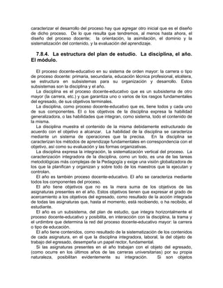 caracterizar el desarrollo del proceso hay que agregar otro inicial que es el diseño
de dicho proceso. De lo que resulta que tendremos, al menos hasta ahora, el
diseño del proceso docente; la orientación, la asimilación, el dominio y la
sistematización del contenido, y la evaluación del aprendizaje.
7.8.4. La estructura del plan de estudio. La disciplina, el año.
El módulo.
El proceso docente-educativo en su sistema de orden mayor: la carrera o tipo
de proceso docente: primaria, secundaria, educación técnica profesional, etcétera,
se estructura en subsistemas para su organización y desarrollo. Estos
subsistemas son la disciplina y el año.
La disciplina es el proceso docente-educativo que es un subsistema de otro
mayor (la carrera, etc.) y que garantiza uno o varios de los rasgos fundamentales
del egresado, de sus objetivos terminales.
La disciplina, como proceso docente-educativo que es, tiene todos y cada uno
de sus componentes. El o los objetivos de la disciplina expresa la habilidad
generalizadora, o las habilidades que integran, como sistema, todo el contenido de
la misma.
La disciplina muestra el contenido de la misma debidamente estructurado de
acuerdo con el objetivo a alcanzar. La habilidad de la disciplina se caracteriza
mediante un sistema de operaciones que la precisa. En la disciplina se
caracterizan los métodos de aprendizaje fundamentales en correspondencia con el
objetivo, así como su evaluación y las formas organizativas.
La disciplina expresa la integración, la sistematización vertical del proceso. La
caracterización integradora de la disciplina, como un todo, es una de las tareas
metodológicas más complejas de la Pedagogía y exige una visión globalizadora de
los que la planifican y organizan y sobre todo de los maestros que la ejecutan y
controlan.
El año es también proceso docente-educativo. El año se caracteriza mediante
todos los componentes del proceso.
El año tiene objetivos que no es la mera suma de los objetivos de las
asignaturas presentes en el año. Estos objetivos tienen que expresar el grado de
acercamiento a los objetivos del egresado, como resultado de la acción integrada
de todas las asignaturas que, hasta el momento, está recibiendo, o ha recibido, el
estudiante.
El año es un subsistema, del plan de estudio, que integra horizontalmente el
proceso docente-educativo y posibilita, en interacción con la disciplina, la trama y
el urdimbre que determina la red del proceso docente-educativo mayor: la carrera
o tipo de educación.
El año tiene contenidos, como resultado de la sistematización de los contenidos
de cada asignatura, en el que la disciplina integradora, laboral, la del objeto de
trabajo del egresado, desempeña un papel rector, fundamental.
Si las asignaturas presentes en el año trabajan con el objeto del egresado,
(como ocurre en los últimos años de las carreras universitarias) por su propia
naturaleza, posibilitan evidentemente su integración. Si son objetos
 