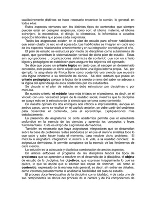 cualitativamente distintos se hace necesario encontrar lo común, lo general, en
todas ellas.
Estos aspectos comunes son los distintos tipos de contenidos que siempre
pueden estar en cualquier asignatura, como son: el idioma materno, el idioma
extranjero, la matemática, el dibujo, la cibernética, la informática o aquellos
aspectos laborales que posee cada asignatura.
Todas las asignaturas existen en el plan de estudio para ofrecer habilidades
que serán objeto de uso en el egresado. Las habilidades se integran en cada uno
de los aspectos relacionados anteriormente y en su integración constituyen el año.
El plan de estudio se estructura por medio de disciplinas como subsistemas de
aquel, que garantizan la sistematización vertical de dicho plan de estudio. Estas
son agrupaciones u organizaciones sistémicas de contenido que con un criterio
lógico y pedagógico se establecen para asegurar los objetivos del egresado.
Se dice que posee un criterio lógico en tanto que, al escoger un determinado
contenido, este posee un cierto objeto que tiene una lógica interna propia. Así, por
ejemplo, la asignatura de Física tiene como contenido una ciencia que muestra
una lógica inherente a su condición de ciencia. Se dice también que posee un
criterio pedagógico porque la lógica de la ciencia o rama del saber se adecua a
la lógica del aprendizaje de esos contenidos por los estudiantes.
Se discute si el plan de estudio se debe estructurar por disciplinas o por
módulos.
En nuestro criterio, el módulo hace más énfasis en el problema, es decir, en el
vínculo con una necesidad propia de la realidad social, mientras que la disciplina
se apoya más en la estructura de la ciencia que se toma como contenido.
En nuestra opinión los dos enfoques son válidos e imprescindible, aunque en
ambos casos, como se explicó en el capítulo anterior, se debe partir del problema
para desarrollar el contenido, para el aprendizaje. Expliquémonos más
detalladamente.
La presencia de asignaturas de corte académica permite que el estudiante
profundice en la esencia de las ciencias y aprenda los conceptos y leyes
fundamentales. Este es el tipo de asignaturas derivadoras.
También es necesario que haya asignaturas integradoras que se desarrollan
sobre la base de problemas reales (módulos) en el que el alumno sintetiza todo lo
que sabe y sabe hacer hasta el momento, para resolver dicho problema. El
módulo o asignatura integradora lo acerca a la vida, a la realidad concreta; la
asignatura derivadora, le permite apropiarse de la esencia de los fenómenos de
cada ciencia.
La solución es la adecuada y dialéctica combinación de ambos aspectos.
En ambos enfoques el programa de las disciplinas tendrá los tipos de
problemas que se aprenden a resolver en el desarrollo de la disciplina, el objeto
de estudio de la disciplina, los objetivos, que expresan integralmente lo que se
quiere, lo que se aspira que el escolar sea capaz de dominar; así como el
contenido, expresado de la manera más general, es decir, sin entrar en detalles,
como veremos posteriormente al analizar la flexibilidad del plan de estudio.
El proceso docente-educativo de la disciplina como totalidad, y de cada uno de
sus componentes se deriva del proceso de la carrera y de los componentes de
 