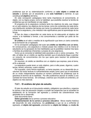 problemas que en su sistematización conforma un solo objeto o unidad de
estudio a asimilar por el estudiante y una sola habilidad a dominar, lo que
constituye el objetivo del tema.
En esta concepción pedagógica tiene tanta importancia el conocimiento, el
objeto, con su lógica propia; como la habilidad, que posibilita resolver la familia de
problemas que se manifiestan en ese objeto.
El programa de la asignatura contiene tanto los objetivos de esta, que integra
en un solo sistema, los objetivos de los temas; como los contenidos de cada tema;
una distribución tentativa del tiempo por tema; la evaluación parcial de cada tema
y final de la asignatura; y los métodos más significativos para el aprendizaje de los
temas.
El tipo de clase a desarrollar en cada tema se irá adecuando al objetivo del
mismo, a la habilidad a formar, a los conocimientos a asimilar por parte de los
alumnos.
El crédito es el valor o medida de la significación que tiene un cierto contenido
en la formación de un egresado.
En la concepción pedagógica del autor un crédito se identifica con un tema.
En consecuencia, una asignatura o módulo posee tres créditos si en la misma el
estudiante se ha apropiado de tres habilidades que le posibilitan resolver tres tipos
o familias de problemas inherentes o propias de una asignatura.
Como ya es conocida la habilidad está asociada a uno o varios conceptos. Por
ello, al hablar de un crédito se significa también que el estudiante llega a asimilar
un conjunto de conocimientos con los que opera para resolver los problemas
mencionados.
En resumen, el crédito se identifica con un objetivo que expresa, para el tema,
el fin a alcanzar.
La asignatura puede tener un solo objetivo, pero si ella posee, digamos, cuatro
temas, tendrá, entonces, cuatro créditos.
Por supuesto, como hemos explicado, un tema requiere, en su desarrollo de un
volumen de horas lectivas lo suficientemente amplio como para que el estudiante
de un modo independiente resuelva el número suficiente de problemas que le
garantice el dominio de la habilidad. Por ello pudiéramos asociar el crédito a una
cantidad de horas lectivas. Sin embargo, creemos que vincularlo al contenido y al
objetivo es más esencial.
7.8.7.. El análisis del plan de estudio.
El plan de estudio es el documento estatal y obligatorio que planifica y organiza
la carrera o tipo de educación dirigido a cumplir las exigencias que la sociedad ha
establecido en la formación del egresado y contiene las características más
generales de su desarrollo.
Este documento tiene:
Datos generales de la carrera o proceso educativo
Fundamentación de la carrera o proceso educativo: Breve reseña histórica
del desarrollo de esta enseñanza, los problemas a que se va a enfrentar el
egresado, el objeto del egresado, precisando su objeto de trabajo, su modo de
 