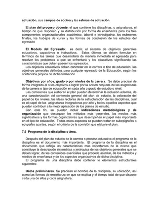 actuación, sus campos de acción y las esferas de actuación.
El plan del proceso docente, el que contiene las disciplinas, o asignaturas, el
tiempo de que disponen y su distribución por forma de enseñanza para los tres
componentes organizacionales académico, laboral e investigativo, los exámenes
finales, los trabajos de curso y las formas de conclusión de los estudios del
egresado
El Modelo del Egresado: es decir, el sistema de objetivos generales
educativos, capacitivos e instructivos. Estos últimos se deben formular en
términos de las tareas que desarrollará de manera inmediata el egresado para
resolver los problemas a que se enfrentará y los educativos significando las
características que deben poseer los egresados.
Los objetivos educativos deben concretar en la carrera o tipo de educación, los
objetivos generales definidos para cualquier egresado de la Educación, según los
contenidos propios de dicha formación.
Objetivos por años, grado o por niveles de la carrera. Se debe precisar de
forma integrada el o los objetivos a lograr por la acción conjunta de las asignaturas
de la carrera o tipo de educación en cada año o grado de estudio o nivel.
Las comisiones que elaboran el plan pueden determinar la inclusión además, de
una caracterización del contenido general del plan de estudio, la valoración del
papel de los niveles, las ideas rectoras de la estructuración de las disciplinas, cuál
es el papel de las asignaturas integradoras por año y todos aquellos aspectos que
puedan contribuir a la mejor aplicación de los planes de estudio.
Con este fin, se pueden incluir indicaciones metodológicas y de
organización que destaquen los métodos más generales, los medios más
significativos y las formas organizativas que desempeñan el papel más importante
en el tipo de educación. Todos estos aspectos se pueden tratar en subepígrafes o
epígrafes apartes, según el criterio de la comisión que elabore el plan.
7.9 Programa de la disciplina o área.
Después del plan de estudio de la carrera o proceso educativo el programa de la
disciplina es el documento más importante. El programa de la disciplina es el
documento que refleja las características más importantes de la misma que
constituye la descripción sistemática y jerárquica de los objetivos generales que se
deben lograr, de los contenidos esenciales que procede asimilar, de los métodos y
medios de enseñanza y de los aspectos organizativos de dicha disciplina.
El programa de una disciplina debe contener lo elementos estructurales
siguientes:
Datos preliminares. Se precisan el nombre de la disciplina, su ubicación, así
como las formas de enseñanza en que se explica y el tiempo total de que dispone
cada una de ellas y cada asignatura.
 
