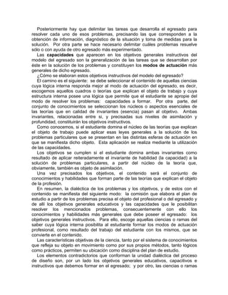 Posteriormente hay que delimitar las tareas que desarrolla el egresado para
resolver cada uno de esos problemas, precisando las que corresponden a la
obtención de información, diagnóstico de la situación y toma de medidas para la
solución. Por otra parte se hace necesario delimitar cuáles problemas resuelve
sólo o con ayuda de otro egresado más experimentado.
Las capacidades que aparecen en los objetivos generales instructivos del
modelo del egresado son la generalización de las tareas que se desarrollan por
éste en la solución de los problemas y constituyen los modos de actuación más
generales de dicho egresado.
¿Cómo se elaboran estos objetivos instructivos del modelo del egresado?
El camino es el siguiente: se debe seleccionar el contenido de aquellas ciencias
cuya lógica interna responda mejor al modo de actuación del egresado, es decir,
escogemos aquellos cuadros o teorías que explican el objeto de trabajo y cuya
estructura interna posee una lógica que permite que el estudiante se apropie del
modo de resolver los problemas: capacidades a formar. Por otra parte, del
conjunto de conocimientos se seleccionan los núcleos o aspectos esenciales de
las teorías que en calidad de invariantes (esencia) pasan al objetivo. Ambas
invariantes, relacionadas entre si, y precisadas sus niveles de asimilación y
profundidad, constituirán los objetivos instructivos.
Como conocemos, si el estudiante domina el núcleo de las teorías que explican
el objeto de trabajo puede aplicar esas leyes generales a la solución de los
problemas particulares que se presentan en las distintas esferas de actuación en
que se manifiesta dicho objeto. Esta aplicación se realiza mediante la utilización
de las capacidades.
Los objetivos se cumplen si el estudiante domina ambas invariantes como
resultado de aplicar reiteradamente el invariante de habilidad (la capacidad) a la
solución de problemas particulares, a partir del núcleo de la teoría que,
obviamente, también es objeto de asimilación.
Una vez precisados los objetivos, el contenido será el conjunto de
conocimientos y habilidades que forman parte de las teorías que explican el objeto
de la profesión.
En resumen, la dialéctica de los problemas y los objetivos, y de estos con el
contenido se manifiesta del siguiente modo: la comisión que elabora el plan de
estudio a partir de los problemas precisa el objeto del profesional o del egresado y
de allí los objetivos generales educativos y las capacidades que le posibilitan
resolver los mencionados problemas, consecuentemente con ello los
conocimientos y habilidades más generales que debe poseer el egresado: los
objetivos generales instructivos. Para ello, escoge aquellas ciencias o ramas del
saber cuya lógica interna posibilita al estudiante formar los modos de actuación
profesional, como resultado del trabajo del estudiante con los mismos, que se
convierte en el contenido.
Las características objetivas de la ciencia, tanto por el sistema de conocimientos
que refleja su objeto en movimiento como por sus propios métodos, tanto lógicos
como prácticos, permiten su ubicación como disciplina del plan de estudio.
Los elementos contradictorios que conforman la unidad dialéctica del proceso
de diseño son, por un lado los objetivos generales educativos, capacitivos e
instructivos que debemos formar en el egresado; y por otro, las ciencias o ramas
 
