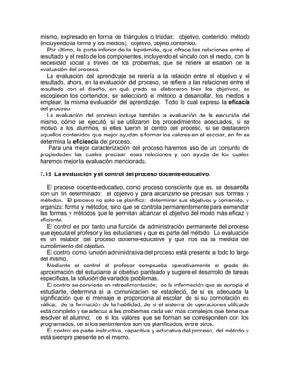 mismo, expresado en forma de triángulos o triadas: objetivo, contenido, método
(incluyendo la forma y los medios); objetivo, objeto,contenido.
Por último, la parte inferior de la bipirámide, que ofrece las relaciones entre el
resultado y el resto de los componentes, incluyendo el vínculo con el medio, con la
necesidad social a través de los problemas, que se refiere al eslabón de la
evaluación del proceso.
La evaluación del aprendizaje se refería a la relación entre el objetivo y el
resultado, ahora, en la evaluación del proceso, se refiere a las relaciones entre el
resultado con el diseño, en qué grado se elaboraron bien los objetivos, se
escogieron los contenidos, se seleccionó el método a desarrollar, los medios a
emplear, la misma evaluación del aprendizaje. Todo lo cual expresa la eficacia
del proceso.
La evaluación del proceso incluye también la evaluación de la ejecución del
mismo, cómo se ejecutó, si se utilizaron los procedimientos adecuados, si se
motivó a los alumnos, si ellos fueron el centro del proceso, si se destacaron
aquellos contenidos que mejor ayudan a formar los valores en el escolar, en fin se
determina la eficiencia del proceso.
Para una mejor caracterización del proceso haremos uso de un conjunto de
propiedades las cuales precisan esas relaciones y con ayuda de los cuales
haremos mejor la evaluación mencionada.
7.15 La evaluación y el control del proceso docente-educativo.
El proceso docente-educativo, como proceso consciente que es, se desarrolla
con un fin determinado: el objetivo y para alcanzarlo se precisan sus formas y
métodos. El proceso no solo se planifica: determinar sus objetivos y contenido, y
organiza: forma y métodos, sino que se controla permanentemente para enmendar
las formas y métodos que le permitan alcanzar el objetivo del modo más eficaz y
eficiente.
El control es por tanto una función de administración permanente del proceso
que ejecuta el profesor y los estudiantes y que es parte del método. La evaluación
es un eslabón del proceso docente-educativo y que nos da la medida del
cumplimiento del objetivo.
El control como función administrativa del proceso está presente a todo lo largo
del mismo.
Mediante el control el profesor comprueba operativamente el grado de
aproximación del estudiante al objetivo planteado y sugiere el desarrollo de tareas
especificas, la solución de variados problemas.
El control se convierte en retroalimentación; de la información que se apropia el
estudiante, determina si la comunicación se estableció, de si es adecuada la
significación que el mensaje le proporciona al escolar, de si su connotación es
válida; de la formación de la habilidad, de si el sistema de operaciones utilizado
está completo y se adecua a los problemas cada vez más complejos que tiene que
resolver el alumno; de si los valores que se forman se corresponden con los
programados, de si los sentimientos son los planificados; entre otros.
El control es parte instructiva, capacitiva y educativa del proceso, del método y
está siempre presente en el mismo.
 
