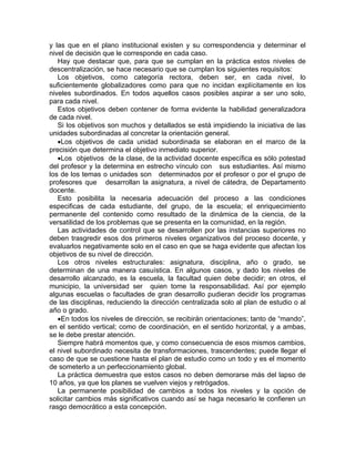 y las que en el plano institucional existen y su correspondencia y determinar el
nivel de decisión que le corresponde en cada caso.
Hay que destacar que, para que se cumplan en la práctica estos niveles de
descentralización, se hace necesario que se cumplan los siguientes requisitos:
Los objetivos, como categoría rectora, deben ser, en cada nivel, lo
suficientemente globalizadores como para que no incidan explícitamente en los
niveles subordinados. En todos aquellos casos posibles aspirar a ser uno solo,
para cada nivel.
Estos objetivos deben contener de forma evidente la habilidad generalizadora
de cada nivel.
Si los objetivos son muchos y detallados se está impidiendo la iniciativa de las
unidades subordinadas al concretar la orientación general.
•Los objetivos de cada unidad subordinada se elaboran en el marco de la
precisión que determina el objetivo inmediato superior.
•Los objetivos de la clase, de la actividad docente específica es sólo potestad
del profesor y la determina en estrecho vínculo con sus estudiantes. Así mismo
los de los temas o unidades son determinados por el profesor o por el grupo de
profesores que desarrollan la asignatura, a nivel de cátedra, de Departamento
docente.
Esto posibilita la necesaria adecuación del proceso a las condiciones
especificas de cada estudiante, del grupo, de la escuela; el enriquecimiento
permanente del contenido como resultado de la dinámica de la ciencia, de la
versatilidad de los problemas que se presenta en la comunidad, en la región.
Las actividades de control que se desarrollen por las instancias superiores no
deben trasgredir esos dos primeros niveles organizativos del proceso docente, y
evaluarlos negativamente solo en el caso en que se haga evidente que afectan los
objetivos de su nivel de dirección.
Los otros niveles estructurales: asignatura, disciplina, año o grado, se
determinan de una manera casuística. En algunos casos, y dado los niveles de
desarrollo alcanzado, es la escuela, la facultad quien debe decidir; en otros, el
municipio, la universidad ser quien tome la responsabilidad. Así por ejemplo
algunas escuelas o facultades de gran desarrollo pudieran decidir los programas
de las disciplinas, reduciendo la dirección centralizada solo al plan de estudio o al
año o grado.
•En todos los niveles de dirección, se recibirán orientaciones; tanto de “mando”,
en el sentido vertical; como de coordinación, en el sentido horizontal, y a ambas,
se le debe prestar atención.
Siempre habrá momentos que, y como consecuencia de esos mismos cambios,
el nivel subordinado necesita de transformaciones, trascendentes; puede llegar el
caso de que se cuestione hasta el plan de estudio como un todo y es el momento
de someterlo a un perfeccionamiento global.
La práctica demuestra que estos casos no deben demorarse más del lapso de
10 años, ya que los planes se vuelven viejos y retrógados.
La permanente posibilidad de cambios a todos los niveles y la opción de
solicitar cambios más significativos cuando así se haga necesario le confieren un
rasgo democrático a esta concepción.
 