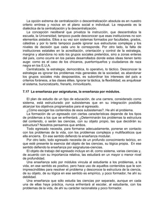 La opción extrema de centralización o descentralización absoluta es en nuestro
criterio errónea y nociva en el plano social e individual. La respuesta es la
dialéctica de la centralización y la descentralización.
La concepción neoliberal que privatiza la instrucción, que descentraliza la
escuela, la Universidad, tampoco puede desconocer que esas instituciones no son
elementos aislados. Ellos a su vez son sistemas formados por facultades, grados,
cátedras y por lo tanto tampoco puede ignorar sus estructuras complejas y los
niveles de decisión que cada uno le corresponde. Por otro lado, la falta de
instituciones estatales en la acreditación, orientación y control de la estrategia,
margina y abandona no solo los grupos sociales preteridos, sino a zonas enteras
del país, como ocurre en los países desarrollados donde estas ideas tienen tanto
auge: como es el caso de los chicanos, puertorriqueños y ciudadanos de raza
negra en los E.U.A.
Centralizada, la estrategia; democrática, lo operativo, lo táctico. Desconocer la
estrategia es ignorar los problemas más generales de la sociedad, es abandonar
los grupos sociales más desposeídos, es subordinar los intereses del país a
criterios foráneos, a las clases élites. Ignorar la táctica, la flexibilidad, es anquilosar
el sistema, burocratizarlo, frenarlo, inmovilizarlo.
7.17 La enseñanza por asignaturas, la enseñanza por módulos.
El plan de estudio de un tipo de educación, de una carrera, considerado como
sistema, está estructurado por subsistemas que en su integración posibilita
alcanzar los objetivos programados para el egresado.
¿Cómo escoger los contenidos de esos subsistemas?. He ahí el problema.
La formación de un egresado con ciertas características depende de los tipos
de problemas a los que se enfrentará. ¿Determinarán los problemas la estructura
del contenido, o serán las ciencias, con su objeto propio, las que decidirán su
estructura? Nosotros pensamos que ambos.
Todo egresado necesita, para formarse adecuadamente, ponerse en contacto
con los problemas de la vida, con los problemas complejos y multifacéticos que
ella encierra. En ese sentido defiendo la enseñanza modular.
Por otro lado, todo egresado necesita de un profundo conocimiento teórico, en
que esté presente la esencia del objeto de las ciencias, su lógica propia. En ese
sentido defiendo la enseñanza por asignaturas-ciencias.
El objeto de trabajo del egresado incluye en él, como sistema, varias ciencias y,
de acuerdo con su importancia relativa, las estudiará en un mayor o menor nivel
de profundidad.
Una enseñanza solo por módulos vincula al estudiante a los problemas, a la
vida, en ese sentido es positivo, pero hace uso de aquellos contenidos que le son
imprescindibles para resolver el problema y desconoce la estructura de la ciencia,
de su objeto, de su lógica en ese sentido es empírico, y poco formador, he ahí su
debilidad.
Una enseñanza que sólo estudia las ciencias por separado, aunque en cada
una de ellas haya práctica, nunca enfrentará al escolar, al estudiante, con los
problemas de la vida, de ahí su carácter racionalista y poco formador.
 