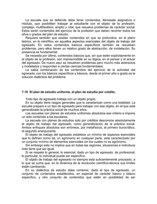 La escuela que se defiende debe tener contenidos, llámesele asignatura o
módulo, que posibiliten trabajar al estudiante con el objeto de la profesión,
complejo, multifacético, amplio y vital, que resuelva problemas de carácter social.
Estos serán contenidos del ejercicio de la profesión que deben recorrer todos los
años o grados del plan de estudio.
Requiere también que existan contenidos en que se profundice, en el plano
teórico, en lo científico, en aquellos aspectos esenciales del objeto de trabajo del
egresado. En estos contenidos básicos específicos también se resuelven
problemas, pero ellos tienen un relativo grado de abstracción, de modelación. Su
presencia es fundamental.
Se necesita por último, contenidos básicos que, sin que estén explícitamente en
el objeto de la profesión, son imprescindible en su lógica, en el pensar y el actuar
del egresado. De nuevo aquí se resuelven problemas pero mucho más abstractos
y modelados y responden a ciertas ciencias fundamentales.
La sabia combinación de los contenidos del ejercicio de la actividad del
egresado, con los básicos específicos y básicos, desde el primer año o grado es la
solución dialéctica del problema.
7.18 El plan de estudio uniforme, el plan de estudio por crédito.
Todo tipo de egresado trabaja con un objeto propio.
En su objeto tiene rasgos generales que lo caracterizan como una totalidad. La
escuela prepara a un tipo de egresado para trabajar con ese objeto, en el que está
generalizado la práctica social de muchos años.
Las escuelas con planes de estudios uniformes absolutiza ese criterio e impone
un solo contenido a los escolares.
La escuela con planes de estudios solo por créditos desconoce absolutamente
el objeto de trabajo del egresado, como generalización de la práctica social.
Ambos enfoques absolutos son erróneos, por metafísicos, el primero burocrático,
el segundo anarquizante.
El objeto de trabajo del egresado establece un mínimo de aspectos esenciales
que lo definen como tal, un agrónomo en cualquier parte, está caracterizado por
un conjunto mínimo de elementos esenciales sin los cuales no es agrónomo.
Sin embargo esto no implica que en todas las regiones, situaciones e individuos
todo tiene que ser igual.
Si se respeta lo general, lo esencial, dado un tipo de egresado, de profesional,
lo particular, lo individual puede ser específico.
El objeto de trabajo del egresado no siempre está suficientemente precisado, a
lo que se suma que, en la dinámica de la revolución científico-técnica sus límites
están cambiando.
En su dialéctica de estudio debe contener, dado el tipo de egresado, un
conjunto de contenidos establecidos, en especial de carácter básico y básico
específico, y otro conjunto de contenidos que estén en posibilidad de ser
 