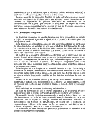 seleccionados por el estudiante, que, cumpliendo ciertos requisitos (créditos) le
posibiliten manifestar sus gustos, intereses, inclinaciones.
En ese conjunto de contenidos flexibles no debe extrañarse que se escojan
aspectos aparentemente ilógicos, como por ejemplo, temas humanísticos en
carreras de ingenierías. La práctica demuestra el incremento de las
potencialidades en sujetos que amplían y enriquecen su objeto de trabajo
aportando enfoques cualitativamente nuevos en que se trasfieren conceptos y
leyes a campos de acción aparentemente muy distintos.
7.19 La disciplina integradora.
La disciplina integradora es aquella disciplina que tiene como objeto de estudio
el objeto de trabajo del egresado, el ejercicio de la profesión. Es la disciplina que
trabaja con el todo.
Esta disciplina es integradora porque en ella se sintetizan todos los contenidos
del plan de estudio, se globaliza en una sola unidad las distintas partes del todo,
no como una mera suma de los distintos componentes del objeto del egresado,
sino que estudia las nuevas cualidades que surjan, como consecuencia de la
interacción sistémica de dichas partes.
El objetivo de la disciplina integradora se identifica con el objetivo del plan de
estudio. Cuando el estudiante cursa y aprueba la disciplina integradora está presto
a trabajar como egresado, ya que se ha apropiado de los objetivos generales de
todo el tipo de educación o carrera. La disciplina integradora tiene como
contenido a la vida, a la realidad objetiva, a la práctica social, al contexto social, a
la comunidad, a la región.
Esta disciplina es práctica porque en ella está presente el objeto de trabajo y el
estudiante se apropia del contenido fundamentalmente mediante la solución de
problemas reales de la práctica social. A su vez es la más teórica porque en ella
se integra toda la información recibida de las distintas disciplinas del plan de
estudio.
En ella se da la unión del estudio y el trabajo. Estudio como síntesis de lo
académico, y trabajo como generalización de lo laboral. En esta disciplina, como
en ninguna otra, se tiene que emplear la lógica, el método de la investigación
científica.
Aquí se trabaja, se resuelven problemas y se hace ciencia.
El nivel de asimilación es por lo menos productivo y en ocasiones creativo,
cualquiera que sea el nivel de instrucción, primario, secundario, universitario.
El contenido de esta disciplina posee no sólo la técnica, la tecnología, sino las
relaciones que se dan entre los hombres en el trabajo, incluye el modo de actuar
profesional con el objeto de trabajo, además las relaciones humanas, la
comunicación, las técnicas de conversación, el vínculo con el sindicato, las
organizaciones políticas, entre otras, en fin, los aspectos sociológicos de la
actividad del egresado, en que el hombre actúa como tal.
La evaluación de esta disciplina es productiva, problémica, es constatar si es
capaz de actuar como un egresado.
 