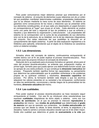 Para poder comunicarnos mejor debemos precisar que entendemos por el
concepto de sistema: el conjunto de elementos cuyas relaciones son de un orden
tal que posibilitan manifestar determinadas cualidades, propiedades totalizadoras
que no se ofrecen mediante la mera suma de esos elementos. El sistema se
garantiza como consecuencia de los nexos y relaciones que se presentan entre
sus elementos constituyentes, en el que cada uno desempeña un papel (función)
en correspondencia al "lugar" que ocupa en el todo. Cada elemento se analiza
como una parte del todo y responde al tipo de problema a que se enfrenta y
resuelve y que determina su organización y estructuración. Las propiedades del
sistema no se corresponden con la suma de las propiedades de sus elementos
sino con la de la estructura, de su totalidad, con la de las relaciones integradores
del conjunto. Son estas relaciones las que posibilitan la dirección en el
comportamiento del objeto (sistema). A partir de esta explicación regresemos a la
Didáctica para aplicarla, entendiendo que el objeto de la Didáctica se caracteriza
como un sistema complejo.
1.5.3 Las dimensiones.
Armados ahora del concepto de sistema, continuaremos enriqueciendo el
modelo teórico con el fin de poder explicar el proceso docente-educativo. Para
ello este autor les propone introducir el concepto de dimensión.
Deducido de lo ya explicado para el proceso formativo en general, ahora para el
caso del proceso docente-educativo, se entiende que, preparación implica, en
primer lugar, formarlo para que pueda ejercer una determinada función social, que
se apropie de una cierta profesión, lo que constituye la dimensión instructiva del
proceso. Prepararlo también significa formar las capacidades, su pensamiento
que determina las potencialidades que le posibiliten enfrentarse a los problemas
propios de su quehacer cotidiano y resolverlos, dimensión capacitiva del
proceso. Por último, la formación también está dirigida a que los alumnos
adquieran los valores presentes en su sociedad y los enriquezcan, conformando
en ellos los sentimientos, convicciones y demás rasgos de la personalidad de los
hombres, dimensión educativa del mismo.
1.5.4 Las cualidades.
Para poder explicar el proceso docente-educativo se hace necesario seguir
enriqueciendo el modelo. Con ese fin se introducen otras características que
expresan cualidades integradoras de dicho objeto o sistema; como son sus
niveles de asimilación, en el que se precisan la intención reproductiva o
productiva del mismo; sus niveles de profundidad que determinada el grado
de esencia con que se operarán sus contenidos; los niveles estructurales del
proceso que van desde su célula, la tarea docente, el tema, la asignatura y la
disciplina, hasta la carrera o proceso educativo escolar que es el de orden mayor.
Existe otra cualidad que determina el grado de acercamiento a la vida que
 